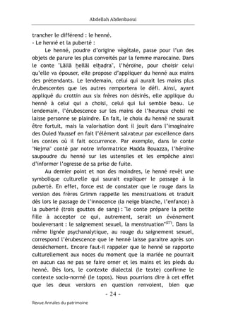 Abdellah Abdenbaoui
- 24 -
Revue Annales du patrimoine
trancher le différend : le henné.
- Le henné et la puberté :
Le henné, poudre d’origine végétale, passe pour l’un des
objets de parure les plus convoités par la femme marocaine. Dans
le conte "Lāllā ḫellāl elḫaḍra", l’héroïne, pour choisir celui
qu’elle va épouser, elle propose d’appliquer du henné aux mains
des prétendants. Le lendemain, celui qui aurait les mains plus
érubescentes que les autres remportera le défi. Ainsi, ayant
appliqué du crottin aux six frères non désirés, elle applique du
henné à celui qui a choisi, celui qui lui semble beau. Le
lendemain, l’érubescence sur les mains de l’heureux choisi ne
laisse personne se plaindre. En fait, le choix du henné ne saurait
être fortuit, mais la valorisation dont il jouit dans l’imaginaire
des Ouled Youssef en fait l’élément salvateur par excellence dans
les contes où il fait occurrence. Par exemple, dans le conte
"Nejma" conté par notre informatrice Hadda Bouazza, l’héroïne
saupoudre du henné sur les ustensiles et les empêche ainsi
d’informer l’ogresse de sa prise de fuite.
Au dernier point et non des moindres, le henné revêt une
symbolique culturelle qui saurait expliquer le passage à la
puberté. En effet, force est de constater que le rouge dans la
version des frères Grimm rappelle les menstruations et traduit
dès lors le passage de l’innocence (la neige blanche, l’enfance) à
la puberté (trois gouttes de sang) : "le conte prépare la petite
fille à accepter ce qui, autrement, serait un événement
bouleversant : le saignement sexuel, la menstruation"(27)
. Dans la
même lignée psychanalytique, au rouge du saignement sexuel,
correspond l’érubescence que le henné laisse paraitre après son
dessèchement. Encore faut-il rappeler que le henné se rapporte
culturellement aux noces du moment que la mariée ne pourrait
en aucun cas ne pas se faire orner et les mains et les pieds du
henné. Dès lors, le contexte dialectal (le texte) confirme le
contexte socio-normé (le topos). Nous pourrions dire à cet effet
que les deux versions en question renvoient, bien que
 
