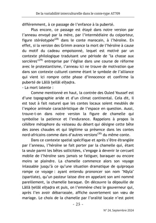 De la variabilité interculturelle dans le conte-type AT709
- 25 -
N° 24, Septembre 2024
différemment, à ce passage de l’enfance à la puberté.
Plus encore, ce passage est étayé dans notre version par
l’anneau envoyé par la mère, par l’intermédiaire du colporteur,
figure stéréotypée(28)
dans le conte marocain, à l’héroïne. En
effet, si la version des Grimm avance la mort de l’héroïne à cause
du motif du cadeau empoisonné, lequel est motivé par un
contexte philologique traduisant une période de "la chasse aux
sorcières"(29)
entreprise par l’église dans une course de réforme
avec le protestantisme, l’anneau ici ne trouve de motivation que
dans son contexte culturel comme étant le symbole de l’alliance
qui vient ici rompre cette phase d’innocence et confirme la
puberté de Lāllā ḫellāl elḫaḍra.
- La mort latente :
Comme mentionné en haut, la contrée des Ouled Youssef est
d’une topographie aride et d’un climat continental. Cela dit, il
est tout à fait naturel que les contes locaux soient meublés de
l’espèce animale caractéristique de l’espace en question. Aussi,
trouve-t-on dans notre version la figure de chamelle qui
symbolise la patience et l’endurance. Rappelons à propos la
célèbre métaphore du vaisseau du désert qui désigne cette bête
des zones chaudes et qui légitime sa présence dans les contes
nord-africains comme dans d’autres versions(30)
du même conte.
Dans ce contexte spatial spécifique et après s’être étranglée
par l’anneau, l’héroïne se fait porter par la chamelle qui, étant
la seule parmi les bêtes sollicitées, s’engage à devenir le cercueil
mobile de l’héroïne sans jamais se fatiguer, baraquer ou encore
moins se plaindre. La chamelle commence alors son voyage
inlassable jusqu’à ce qu’une situation dramatique de quiproquo
rompe ce voyage : ayant entendu prononcer son nom "Nāyla"
(spartiate), qu’un pasteur laisse dire en appelant son ami nommé
pareillement, la chamelle baraque. On découvre la dépouille de
Lāllā ḫellāl elḫaḍra et puis, on l’emmène chez le gouverneur qui,
après l’en avoir débarrassée, affiche ouvertement son vœu de
mariage. Le choix de la chamelle par l’oralité locale n’est point
 