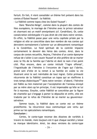 Abdellah Abdenbaoui
- 26 -
Revue Annales du patrimoine
fortuit. En fait, il vient consolider un thème fort présent dans les
contes d’Ouled Youssef : la fidélité.
- La fidélité comme topos chez les Ouled Youssef :
Dans "Blanche-Neige", comme dans la plupart des contes de
fées européens, le mariage de l’héroïne avec le prince salvateur
et charmant est un motif omniprésent (cf. Cendrillon). Or, cette
consécration stéréotypée n’a pas droit de cité dans notre version.
En effet, la fidélité passe pour une vertu capitale prisée par la
religion et elle se concrétise dans bon nombre de nos contes qui
devraient normalement s’achever sur un dénouement romantique
à la Cendrillon. Le fond spirituel de la contrée impacte
certainement le devenir des héros des contes. Ainsi, dans le
corpus de contes recueillis, Nejma, l’héroïne d’un conte éponyme
refuse de s’allier à son cousin Youssef et elle préfère de se marier
avec le fils de la famille qui l’abrite et dont le nom n’est point
cité. Plus encore, dans un conte intitulé "l’ogre offensé",
l’ingratitude de l’héroïne à l’encontre de l’ogre qui l’abrite,
prend soin d’elle et la remet à sa famille en coûte la vie
illustrant ainsi le sort inévitable de tout ingrat. Cette primauté
récurrente de la fidélité constitue un topos qui se réaffirme à
trois temps dialectiques(31)
dans notre version : d’abord, l’héroïne
est fidèle au lien maternel par l’acceptation de l’anneau envoyé
par sa mère alors qu’en principe, il est impensable qu’elle se lui
fie à nouveau. Ensuite, cette fidélité se concrétise par la figure
de chamelle qui s’engage à porter la dépouille et enfin, elle est
traduite par le refus de l’héroïne de se marier au gouverneur-
salvateur.
Somme toute, la fidélité dans ce conte est un thème
protéiforme. Sa récurrence nous communique une vertu qui
prime sur les spéculations romantiques.
Conclusion :
Certes, le conte-type recense des dizaines de variétés à
travers le monde, mais toujours est-il que chaque société y laisse
sa marque identitaire. Ainsi, les deux versions du conte-type
 