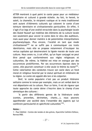 De la variabilité interculturelle dans le conte-type AT709
- 27 -
N° 24, Septembre 2024
AT709 montrent à quel point le conte passe pour un médiateur
identitaire et culturel à grande échelle. Au fait, le henné, le
soleil, la chamelle, le récipient rustique et le mets traditionnel
sont autant d’éléments culturels qui colorent le conte d’une
teinture identitaire et civilisationnelle particulière. En effet, il
s’agit d’un legs d’une oralité enracinée dans la psychologie locale
des Ouled Youssef qui mobilise des éléments de la culture locale
non seulement pour ancrer le conte dans le vécu des auditeurs,
mais aussi pour donner matière à de potentielles interprétations
psychanalytiques. Plus encore, l’oralité en tant que mode
civilisationnel(32)
ne se suffit pas à communiquer ces traits
identitaires, mais elle se propose notamment d’inculquer les
vertus capitales qui dessineraient la lignée morale de toute une
culture. Nous avons vu, à cet effet, qu’un foyer conjugal ne peut
être pensé que conformément aux règles religieuses et
culturelles. De même, la fidélité est mise en exergue par des
occurrences protéiformes. Par ses occurrences éparses dans le
conte, elle pourrait constituer à elle seule le thème du texte(33)
.
Cette valorisation des conduites trouve son socle dans un fond
moral et religieux favorisé par le statut spirituel et millénaire de
la région. Le conte est appelé dès lors à les colporter.
Bref, le conte populaire n’est pas un produit littéraire
solitaire comme le roman par exemple, mais un art verbal dont le
vrai dépositaire est la culture. Pour ce faire, il est de rigueur que
toute approche du conte doive s’inscrire dans le champ d’une
sémiotique des cultures :
"A partir des différents genres de la littérature orale
(contes, proverbes, devinettes, chants...), nous pouvons
appréhender une société dans l’ensemble des aspects qui lui
confèrent particularité et spécificité culturelles"(34)
.
Notes :
1 - Paul Sébillot : Contes des landes et des grèves, Hyacinthe Caillière Editeur,
Rennes1900.
 