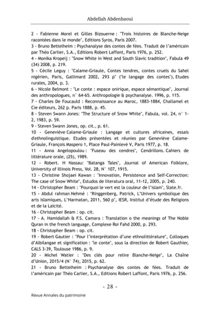 Abdellah Abdenbaoui
- 28 -
Revue Annales du patrimoine
2 - Fabienne Morel et Gilles Bizouerne : "Trois histoires de Blanche-Neige
racontées dans le monde", Editions Syros, Paris 2007.
3 - Bruno Bettelheim : Psychanalyse des contes de fées. Traduit de l’américain
par Théo Carlier, S.A., Editions Robert Laffont, Paris 1976, p. 252.
4 - Monika Kropeij : "Snow White in West and South Slavic tradition", Fabula 49
(34) 2008, p. 219.
5 - Cécile Leguy : "Calame-Griaule, Contes tendres, contes cruels du Sahel
nigérien, Paris, Gallimard 2002, 293 p" ("le langage des contes"), Etudes
rurales, 2004, p. 3.
6 - Nicole Belmont : "Le conte : espace onirique, espace sémantique", Journal
des anthropologues, n° 64-65. Anthropologie & psychanalyse. 1996, p. 115.
7 - Charles De Foucauld : Reconnaissance au Maroc, 1883-1884, Challamel et
Cie éditeurs, 262 p. Paris 1888, p. 45.
8 - Steven Swann Jones: "The Structure of Snow White", Fabula, vol. 24, n° 1-
2, 1983, p. 59.
9 - Steven Swann Jones, op. cit., p. 61.
10 - Geneviève Calame-Griaule : Langage et cultures africaines, essais
d'ethnolinguistique. Etudes présentées et réunies par Geneviève Calame-
Griaule, François Maspero 1, Place Paul-Painlevé V, Paris 1977, p. 18.
11 - Anna Angelopoulou : "Fuseau des cendres", Cendrillons. Cahiers de
littérature orale, (25), 1989.
12 - Robert. H Nassau: "Batanga Tales", Journal of American Folklore,
University of Illinois Press, Vol. 28, N° 107, 1915.
13 - Christine Shojaei Kawan : "Innovation, Persistence and Self-Correction:
The case of Snow White", Estudos de literatura oral, 11-12, 2005, p. 240.
14 - Christopher Beam : "Pourquoi le vert est la couleur de l’islam", Slate.fr.
15 - Abdul rahman Nehmé : "Ringgenberg, Patrick, L’Univers symbolique des
arts islamiques, L’Harmatan, 2011, 560 p", IESR, Institut d’étude des Religions
et de la Laïcité.
16 - Christopher Beam : op. cit.
17 - A. Hamidallah & F.S. Camara : Translation o the meanings of The Noble
Quran in the french language, Complexe Roi Fahd 2000, p. 293.
18 - Christopher Beam : op. cit.
19 - Robert Gautier : "Pour l’interprétation d’une ethnolittérature", Colloques
d’Albilangae et signification : "le conte", sous la direction de Robert Gauthier,
CALS 3-39, Toulouse 1986, p. 9.
20 - Michel Watier : "Des clés pour relire Blanche-Neige", La Chaîne
d’Union, 2015/4 (N° 74), 2015, p. 62.
21 - Bruno Bettelheim : Psychanalyse des contes de fées. Traduit de
l’américain par Théo Carlier, S.A., Editions Robert Laffont, Paris 1976, p. 256.
 