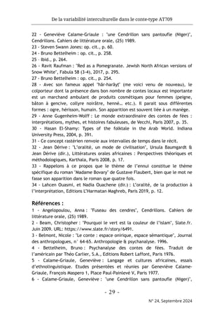 De la variabilité interculturelle dans le conte-type AT709
- 29 -
N° 24, Septembre 2024
22 - Geneviève Calame-Griaule : "une Cendrillon sans pantoufle (Niger)",
Cendrillons. Cahiers de littérature orale, (25) 1989.
23 - Steven Swann Jones: op. cit., p. 60.
24 - Bruno Bettelheim : op. cit., p. 258.
25 – Ibid., p. 264.
26 - Ravit Raufman : "Red as a Pomegranate. Jewish North African versions of
Snow White", Fabula 58 (3-4), 2017, p. 295.
27 - Bruno Bettelheim : op. cit., p. 254.
28 - Avec son fameux appel "hār-harāyṭ" (me voici venu de nouveau), le
colporteur dont la présence dans bon nombre de contes locaux est importante
est un marchand ambulant de produits cosmétiques pour femmes (peigne,
bâton à gencive, collyre noirâtre, henné… etc.). Il parait sous différentes
formes : ogre, hérisson, humain. Son apparition est souvent liée à un manège.
29 - Anne Gugenheim-Wolff : Le monde extraordinaire des contes de fées :
interprétations, mythes, et histoires fabuleuses, de Vecchi, Paris 2007, p. 35.
30 - Hasan El-Shamy: Types of the folktale in the Arab World. Indiana
University Press, 2004, p. 391.
31 - Ce concept rastérien renvoie aux intervalles de temps dans le récit.
32 - Jean Dérive : "L’oralité, un mode de civilisation", Ursula Baumgardt &
Jean Dérive (dir.), Littératures orales africaines : Perspectives théoriques et
méthodologiques, Karthala, Paris 2008, p. 17.
33 - Rappelons à ce propos que le thème de l’ennui constitue le thème
spécifique du roman "Madame Bovary" de Gustave Flaubert, bien que le mot ne
fasse son apparition dans le roman que quatre fois.
34 - Lahcen Ouasmi, et Nadia Ouachene (dir.) : L’oralité, de la production à
l’interprétation, Editions L’Harmatan Maghreb, Paris 2019, p. 12.
Références :
1 - Angelopoulou, Anna : "Fuseau des cendres", Cendrillons. Cahiers de
littérature orale, (25) 1989.
2 - Beam, Christopher : "Pourquoi le vert est la couleur de l’islam", Slate.fr.
Juin 2009. URL: https://www.slate.fr/story/6491.
3 - Belmont, Nicole : "Le conte : espace onirique, espace sémantique", Journal
des anthropologues, n° 64-65. Anthropologie & psychanalyse. 1996.
4 - Bettelheim, Bruno : Psychanalyse des contes de fées. Traduit de
l’américain par Théo Carlier, S.A., Editions Robert Laffont, Paris 1976.
5 - Calame-Griaule, Geneviève : Langage et cultures africaines, essais
d’ethnolinguistique. Etudes présentées et réunies par Geneviève Calame-
Griaule, François Maspero 1, Place Paul-Painlevé V, Paris 1977.
6 - Calame-Griaule, Geneviève : "une Cendrillon sans pantoufle (Niger)",
 