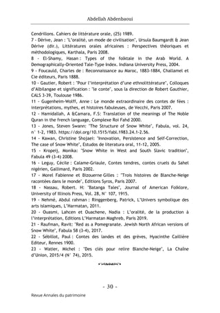 Abdellah Abdenbaoui
- 30 -
Revue Annales du patrimoine
Cendrillons. Cahiers de littérature orale, (25) 1989.
7 - Dérive, Jean : "L’oralité, un mode de civilisation", Ursula Baumgardt & Jean
Dérive (dir.), Littératures orales africaines : Perspectives théoriques et
méthodologiques, Karthala, Paris 2008.
8 - El-Shamy, Hasan : Types of the folktale in the Arab World. A
Demographically-Oriented Tale-Type Index. Indiana University Press, 2004.
9 - Foucauld, Charles de : Reconnaissance au Maroc, 1883-1884, Challamel et
Cie éditeurs, Paris 1888.
10 - Gautier, Robert : "Pour l’interprétation d’une ethnolittérature", Colloques
d’Albilangae et signification : "le conte", sous la direction de Robert Gauthier,
CALS 3-39, Toulouse 1986.
11 - Gugenheim-Wolff, Anne : Le monde extraordinaire des contes de fées :
interprétations, mythes, et histoires fabuleuses, de Vecchi, Paris 2007.
12 - Hamidallah, A &Camara, F.S: Translation of the meanings of The Noble
Quran in the french language, Complexe Roi Fahd 2000.
13 - Jones, Steven Swann: "The Structure of Snow White", Fabula, vol. 24,
n° 1-2, 1983. https://doi.org/10.1515/fabl.1983.24.1-2.56.
14 - Kawan, Christine Shojaei: "Innovation, Persistence and Self-Correction,
The case of Snow White", Estudos de literatura oral, 11-12, 2005.
15 - Kropeij, Monika: "Snow White in West and South Slavic tradition",
Fabula 49 (3-4) 2008.
16 - Leguy, Cécile : Calame-Griaule, Contes tendres, contes cruels du Sahel
nigérien, Gallimard, Paris 2002.
17 - Morel Fabienne et Bizouerne Gilles : "Trois histoires de Blanche-Neige
racontées dans le monde", Editions Syros, Paris 2007.
18 - Nassau, Robert. H: "Batanga Tales", Journal of American Folklore,
University of Illinois Press, Vol. 28, N° 107, 1915.
19 - Nehmé, Abdul rahman : Ringgenberg, Patrick, L’Univers symbolique des
arts islamiques, L’Harmatan, 2011.
20 - Ouasmi, Lahcen et Ouachene, Nadia : L’oralité, de la production à
l’interprétation, Editions L’Harmatan Maghreb, Paris 2019.
21 - Raufman, Ravit: "Red as a Pomegranate. Jewish North African versions of
Snow White", Fabula 58 (3-4), 2017.
22 - Sébillot, Paul : Contes des landes et des grèves, Hyacinthe Caillière
Editeur, Rennes 1900.
23 - Watier, Michel : "Des clés pour relire Blanche-Neige", La Chaîne
d’Union, 2015/4 (N° 74), 2015.
o
 
