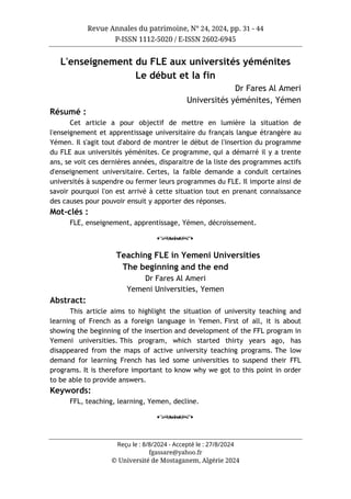 Revue Annales du patrimoine, N° 24, 2024, pp. 31 - 44
P-ISSN 1112-5020 / E-ISSN 2602-6945
Reçu le : 8/8/2024 - Accepté le : 27/8/2024
fgassare@yahoo.fr
© Université de Mostaganem, Algérie 2024
L'enseignement du FLE aux universités yéménites
Le début et la fin
Dr Fares Al Ameri
Universités yéménites, Yémen
Résumé :
Cet article a pour objectif de mettre en lumière la situation de
l'enseignement et apprentissage universitaire du français langue étrangère au
Yémen. Il s'agit tout d'abord de montrer le début de l'insertion du programme
du FLE aux universités yéménites. Ce programme, qui a démarré il y a trente
ans, se voit ces dernières années, disparaitre de la liste des programmes actifs
d'enseignement universitaire. Certes, la faible demande a conduit certaines
universités à suspendre ou fermer leurs programmes du FLE. Il importe ainsi de
savoir pourquoi l'on est arrivé à cette situation tout en prenant connaissance
des causes pour pouvoir ensuit y apporter des réponses.
Mot-clés :
FLE, enseignement, apprentissage, Yémen, décroissement.
o
Teaching FLE in Yemeni Universities
The beginning and the end
Dr Fares Al Ameri
Yemeni Universities, Yemen
Abstract:
This article aims to highlight the situation of university teaching and
learning of French as a foreign language in Yemen. First of all, it is about
showing the beginning of the insertion and development of the FFL program in
Yemeni universities. This program, which started thirty years ago, has
disappeared from the maps of active university teaching programs. The low
demand for learning French has led some universities to suspend their FFL
programs. It is therefore important to know why we got to this point in order
to be able to provide answers.
Keywords:
FFL, teaching, learning, Yemen, decline.
o
 