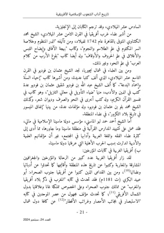 ‫األفريقية‬ ‫اإلسالمية‬ ‫الشعوب‬ ‫آداب‬ ‫تاريخ‬
- 21 -
‫اﻟﻌﺪد‬
24
‫ﺳﺒﺘﻤﺒﺮ‬ ،
2024
.‫ية‬‫جليز‬‫ن‬‫الإ‬ ‫إلى‬ ‫الكتابان‬ ‫ترجم‬ ‫وقد‬ ،‫الميلادي‬ ‫عشر‬ ‫السادس‬
‫محمد‬ ‫الشيخ‬ ،‫الميلادي‬ ‫عشر‬ ‫الثامن‬ ‫القرن‬ ‫في‬ ‫يقيا‬‫أفر‬ ‫غرب‬ ‫علماء‬ ‫أشهر‬ ‫من‬
‫عام‬ ‫بالقاهرة‬ ‫المتوفى‬ ‫الـكثناوي‬
1742
‫وخلاصة‬ ‫المنظوم‬ ‫"الدر‬ ‫تآليفه‬ ‫ومن‬ ،‫للميلاد‬
‫و‬ ‫الآفاق‬ ‫"بهجة‬ ‫وكتاب‬ ،"‫والنجوم‬ ‫الطلاسم‬ ‫علم‬ ‫في‬ ‫المكتوم‬ ‫السر‬
‫اللبس‬ ‫إيضاح‬
‫كلام‬ ‫من‬ ‫الأرب‬ ‫"بلوغ‬ ‫كتاب‬ ‫أيضا‬ ‫وله‬ "‫والأوقاف‬ ‫حروف‬‫ل‬‫ا‬ ‫علم‬ ‫في‬ ‫والأغلاق‬
.‫ذلك‬ ‫وغير‬ ،‫النحو‬ ‫علم‬ ‫في‬ "‫العرب‬
‫العلماء‬ ‫بين‬ ‫ومن‬
،‫يا‬‫جير‬‫ي‬‫ن‬ ‫شمال‬ ‫في‬
‫القرن‬ ‫في‬ ‫فوديو‬ ‫بن‬ ‫عثمان‬ ‫الشيخ‬ ‫جد‬‫ن‬
،‫الميلادي‬ ‫عشر‬ ‫التاسع‬
‫الذي‬
‫ّة‬‫السن‬ ‫"إحياء‬ ‫كتاب‬ ‫أشهرها‬ ‫ومن‬ ،‫عديدة‬ ‫كتبا‬ ‫ألف‬
‫وإخماد‬
‫عدة‬ ‫فوديو‬ ‫بن‬ ‫عثمان‬ ‫شقيق‬ ‫فوديو‬ ‫بن‬ ‫الله‬ ‫عبد‬ ‫الشيخ‬ ‫ألف‬ ‫ما‬‫ك‬ ."‫البدعة‬
‫في‬ ‫كتاب‬ ‫وهو‬ ،"‫يل‬‫التنز‬ ‫معاني‬ ‫في‬ ‫يل‬‫التأو‬ ‫"ضياء‬ ‫منها‬ ،‫والأدب‬ ‫الدين‬ ‫في‬ ‫كتب‬
‫كذلك‬
‫و‬ .‫شعر‬ ‫وديوان‬ ‫والصرف‬ ‫النحو‬ ‫في‬ ‫أخرى‬ ‫كتب‬‫وله‬ ،‫الـكريم‬ ‫القرآن‬ ‫تفسير‬
‫من‬ ،‫عدة‬ ‫مؤلفات‬ ‫وله‬ ،‫فوديو‬ ‫بن‬ ‫عثمان‬ ‫بن‬ ‫بلو‬ ‫محمد‬ ‫الشيخ‬
‫الميسور‬ ‫"إنفاق‬ ‫بينها‬
.‫المنطقة‬ ‫علماء‬ ‫في‬ ،"‫التكرور‬ ‫بلاد‬ ‫تاريخ‬ ‫في‬
،‫مالي‬ ‫في‬ ‫الإسلامية‬ ‫ماسينا‬ ‫دولة‬ ‫مؤسس‬ ،‫الماسني‬ ‫لبو‬ ‫حمد‬ ‫أحمد‬ ‫الشيخ‬ ‫أما‬
‫إلى‬ ‫أدى‬ ‫مما‬ ،‫جاورها‬ ‫وما‬ ‫ماسينا‬ ‫منطقة‬ ‫في‬ ‫القرآنية‬ ‫المدارس‬ ‫تشييد‬ ‫على‬ ‫عمل‬ ‫فقد‬
‫جتم‬‫م‬‫ال‬ ‫في‬ ‫وآدابها‬ ‫العربية‬ ‫واللغة‬ ‫الفقه‬ ‫علماء‬ ‫كثرة‬
‫العلمية‬ ‫مؤلفاتهم‬ ‫أن‬ ‫غير‬ ،‫ع‬
.‫ماسينا‬ ‫دولة‬ ‫عرفتها‬ ‫التي‬ ‫الأهلية‬ ‫حرب‬‫ل‬‫ا‬ ‫بسبب‬ ‫اندثرت‬ ‫والأدبية‬
(‫ب‬
:‫المؤرخين‬ ‫كتابات‬ ‫في‬ ‫الغربية‬ ‫يقيا‬‫أفر‬
‫جغرافيين‬‫ل‬‫وا‬ ‫والمؤرخين‬ ‫الرحالة‬ ‫من‬ ‫كبير‬ ‫عدد‬ ‫الغربية‬ ‫يقيا‬‫أفر‬ ‫زار‬ ‫لقد‬
‫حد‬‫ت‬ ‫ما‬‫ك‬ ‫وأقاليمها‬ ‫المنطقة‬ ‫هذه‬ ‫تاريخ‬ ‫عن‬ ‫وكتبوا‬ ‫والمغاربة‬ ‫المشارقة‬
‫أدبائها‬ ‫عن‬ ‫ثوا‬
‫وعلمائها‬
)
10
(
‫أبو‬ :‫الصحراء‬ ‫جنوب‬ ‫يقيا‬‫أفر‬ ‫عن‬ ‫كتبوا‬ ‫الذين‬ ‫القدامى‬ ‫بين‬ ‫ومن‬ ،
‫)ت‬ ‫البكري‬ ‫عبيد‬
1181
‫يقيا‬‫أفر‬ ‫بلاد‬ ‫كر‬
‫ذ‬ ‫في‬ ‫"المغرب‬ ‫كتابه‬ ‫في‬ ‫حدث‬‫ت‬ ‫فقد‬ (‫م‬
‫بدول‬ ‫وعلاقتها‬ ‫غانا‬ ‫مملـكة‬ ‫خصوص‬‫ل‬‫ا‬ ‫وعلى‬ ‫الصحراء‬ ‫جنوب‬ ‫ممالك‬ ‫عن‬ "‫والمغرب‬
‫يقي‬‫الأفر‬ ‫الشمال‬
)
11
(
‫مؤلف‬ ‫حدث‬‫ت‬ ‫ما‬‫ك‬ ‫؛‬
‫كتابه‬ ‫في‬ ‫الموحدين‬ ‫عصر‬ ‫من‬ ‫جهول‬‫م‬
"‫الأقطار‬ ‫وغرائب‬ ‫الأمصار‬ ‫جائب‬‫ع‬ ‫في‬ ‫"الاستبصار‬
)
12
(
‫شمال‬ ‫دول‬ ‫كافة‬ ‫عن‬
 