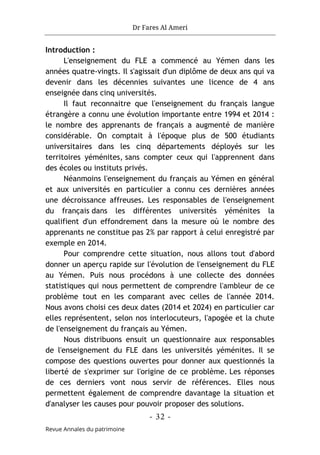 Dr Fares Al Ameri
-
32
-
Revue Annales du patrimoine
Introduction :
L'enseignement du FLE a commencé au Yémen dans les
années quatre-vingts. Il s'agissait d'un diplôme de deux ans qui va
devenir dans les décennies suivantes une licence de 4 ans
enseignée dans cinq universités.
Il faut reconnaitre que l'enseignement du français langue
étrangère a connu une évolution importante entre 1994 et 2014 :
le nombre des apprenants de français a augmenté de manière
considérable. On comptait à l'époque plus de 500 étudiants
universitaires dans les cinq départements déployés sur les
territoires yéménites, sans compter ceux qui l'apprennent dans
des écoles ou instituts privés.
Néanmoins l'enseignement du français au Yémen en général
et aux universités en particulier a connu ces dernières années
une décroissance affreuses. Les responsables de l'enseignement
du français dans les différentes universités yéménites la
qualifient d'un effondrement dans la mesure où le nombre des
apprenants ne constitue pas 2% par rapport à celui enregistré par
exemple en 2014.
Pour comprendre cette situation, nous allons tout d'abord
donner un aperçu rapide sur l'évolution de l'enseignement du FLE
au Yémen. Puis nous procédons à une collecte des données
statistiques qui nous permettent de comprendre l'ambleur de ce
problème tout en les comparant avec celles de l'année 2014.
Nous avons choisi ces deux dates (2014 et 2024) en particulier car
elles représentent, selon nos interlocuteurs, l'apogée et la chute
de l'enseignement du français au Yémen.
Nous distribuons ensuit un questionnaire aux responsables
de l'enseignement du FLE dans les universités yéménites. Il se
compose des questions ouvertes pour donner aux questionnés la
liberté de s'exprimer sur l'origine de ce problème. Les réponses
de ces derniers vont nous servir de références. Elles nous
permettent également de comprendre davantage la situation et
d'analyser les causes pour pouvoir proposer des solutions.
 