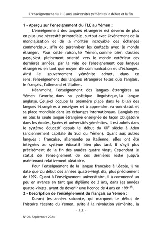 L'enseignement du FLE aux universités yéménites le début et la fin
- 33 -
N° 24, Septembre 2024
1 - Aperçu sur l'enseignement du FLE au Yémen :
L'enseignement des langues étrangères est devenu de plus
en plus une nécessité primordiale, surtout avec l'avènement de la
mondialisation et de la montée incroyable des échanges
commerciaux, afin de pérenniser les contacts avec le monde
étranger. Pour cette raison, le Yémen, comme bien d'autres
pays, s'est pleinement orienté vers le monde extérieur ces
dernières années, par la voie de l'enseignement des langues
étrangères en tant que moyen de communication et d'échanges.
Ainsi le gouvernement yéménite admet, dans ce
sens, l'enseignement des langues étrangères telles que l'anglais,
le français, l'allemand et l'italien.
Néanmoins, l'enseignement des langues étrangères au
Yémen favorise, dans sa politique linguistique, la langue
anglaise. Celle-ci occupe la première place dans le bilan des
langues étrangères à enseigner et à apprendre, vu son statut et
sa place mondiale dans les échanges internationaux. L'anglais est
en plus la seule langue étrangère enseignée de façon obligatoire
dans les écoles, lycées et universités yéménites. Il est admis dans
le système éducatif depuis le début du XXe
siècle à Aden
(anciennement capitale du Sud du Yémen). Quant aux autres
langues : française, allemande ou italienne, elles ont été
intégrées au système éducatif bien plus tard. Il s'agit plus
précisément de la fin des années quatre vingt. Cependant le
statut de l'enseignement de ces dernières reste jusqu'à
maintenant relativement aléatoire.
Pour l'enseignement de la langue française à l'école, il ne
date que du début des années quatre-vingt dix, plus précisément
de 1992. Quant à l'enseignement universitaire, il a commencé un
peu en avance en tant que diplôme de 2 ans, dans les années
quatre-vingts, avant de devenir une licence de 4 ans en 1991(1)
.
2 - Description de l'enseignement du français au Yémen :
Durant les années soixante, qui marquent le début de
l'histoire récente du Yémen, suite à la révolution yéménite, la
 