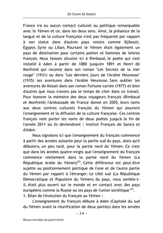 Dr Fares Al Ameri
-
34
-
Revue Annales du patrimoine
France n'a eu aucun contact culturel ou politique remarquable
avec le Yémen et ce, dans les deux sens. Ainsi, la présence de la
langue et de la culture française n'est pas fréquente par rapport
à son statut dans d'autres pays voisins comme Djibouti,
Egypte, Syrie ou Liban. Pourtant le Yémen était également un
pays de destination pour certains poètes et hommes de lettres
français. Nous faisons allusion ici à Rimbaud, le poète qui s'est
installé à Aden à partir de 1880 jusqu'en 1891 et Henri de
Monfreid qui raconte dans son roman "Les Secrets de la mer
rouge" (1931) ou dans "Les derniers jours de l'Arabie Heureuse"
(1935) ses aventures dans l'Arabie Heureuse. Sans oublier les
aventures de Kessel dans son roman Fortune carrée (1977) et bien
d'autres que nous n'avons pas le temps de citer dans ce travail.
Pour honorer la mémoire des deux voyageurs français (Rimbaud
et Monfreid) l'Ambassade de France donne en 2005, leurs noms
aux deux centres culturels français du Yémen qui assurent
l'enseignement et la diffusion de la culture française. Ces centres
français vont porter les noms de deux poètes jusqu'à la fin de
l'année 2011 où ils deviendront : Institut Français de Sana'a et
d'Aden.
Nous signalons ici que l'enseignement du français commence
à partir des années soixante pour la partie sud du pays, alors qu'il
débutera, un peu tard, pour la partie nord du Yémen. Ce n'est
que dans les années quatre-vingts que l'enseignement du français
commence réellement dans la partie nord du Yémen (La
République Arabe du Yémen)(2)
. Cette différence est peut-être
sujette au positionnement politique de l'une et de l'autre partie
du Yémen par rapport à l'étranger. Le côté sud (La République
Démocratique et Populaire du Yémen) du pays, nous semble-t-
il, était plus ouvert sur le monde et en contact avec des pays
européens comme la Russie ou les pays de l'union soviétique (3)
.
1. Bilan de l'évolution du français au Yémen :
L'enseignement du français débute à Aden (Capitale du sud
du Yémen avant la réunification de deux parties) dans les années
 