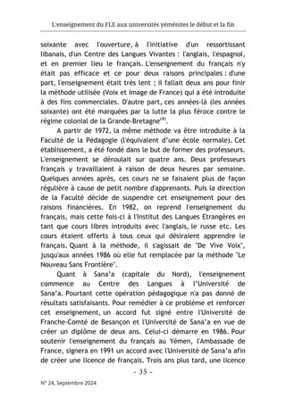 L'enseignement du FLE aux universités yéménites le début et la fin
- 35 -
N° 24, Septembre 2024
soixante avec l'ouverture, à l'initiative d'un ressortissant
libanais, d'un Centre des Langues Vivantes : l'anglais, l'espagnol,
et en premier lieu le français. L'enseignement du français n'y
était pas efficace et ce pour deux raisons principales : d'une
part, l'enseignement était très lent ; il fallait deux ans pour finir
la méthode utilisée (Voix et Image de France) qui a été introduite
à des fins commerciales. D'autre part, ces années-là (les années
soixante) ont été marquées par la lutte la plus féroce contre le
régime colonial de la Grande-Bretagne(4)
.
A partir de 1972, la même méthode va être introduite à la
Faculté de la Pédagogie (l'équivalent d’une école normale). Cet
établissement, a été fondé dans le but de former des professeurs.
L'enseignement se déroulait sur quatre ans. Deux professeurs
français y travaillaient à raison de deux heures par semaine.
Quelques années après, ces cours ne se faisaient plus de façon
régulière à cause de petit nombre d'apprenants. Puis la direction
de la Faculté décide de suspendre cet enseignement pour des
raisons financières. En 1982, on reprend l'enseignement du
français, mais cette fois-ci à l'Institut des Langues Etrangères en
tant que cours libres introduits avec l'anglais, le russe etc. Les
cours étaient offerts à tous ceux qui désiraient apprendre le
français. Quant à la méthode, il s'agissait de "De Vive Voix",
jusqu'aux années 1986 où elle fut remplacée par la méthode "Le
Nouveau Sans Frontière".
Quant à Sana’a (capitale du Nord), l'enseignement
commence au Centre des Langues à l’Université de
Sana’a. Pourtant cette opération pédagogique n'a pas donné de
résultats satisfaisants. Pour remédier à ce problème et renforcer
cet enseignement, un accord fut signé entre l'Université de
Franche-Comté de Besançon et l'Université de Sana’a en vue de
créer un diplôme de deux ans. Celui-ci démarre en 1986. Pour
soutenir l'enseignement du français au Yémen, l'Ambassade de
France, signera en 1991 un accord avec l'Université de Sana’a afin
de créer une licence de français. Trois ans plus tard, une licence
 