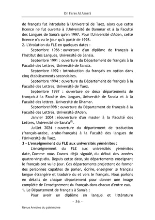 Dr Fares Al Ameri
-
36
-
Revue Annales du patrimoine
de français fut introduite à l'Université de Taez, alors que cette
licence ne fut ouverte à l'Université de Dammar et à la Faculté
des Langues de Sana'a qu'en 1997. Pour l'Université d'Aden, cette
licence n'a vu le jour qu'à partir de 1998.
2. L'évolution du FLE en quelques dates :
Septembre 1986 : ouverture d'un diplôme de français à
l'Institut des Langues, Université de Sana'a.
Septembre 1991 : ouverture du Département de français à la
Faculté des Lettres, Université de Sana'a.
Septembre 1992 : introduction du français en option dans
cinq établissements secondaires.
Septembre 1994 : ouverture du Département de français à la
Faculté des Lettres, Université de Taez.
Septembre 1997 : ouverture de deux départements de
français à la Faculté des langues, Université de Sana'a et à la
Faculté des lettres, Université de Dhamar.
Septembre1998 : ouverture du Département de français à la
Faculté des Lettres, Université d'Aden.
Janvier 2004 : réouverture d'un master à la Faculté des
Lettres, Université de Sana'a(5)
.
Juillet 2024 : ouverture du département de traduction
(français-arabe, arabe-français) à la Faculté des langues de
l'Université de Taez.
3 - L'enseignement du FLE aux universités yéménites :
L'enseignement du FLE aux universités yéménites
date, Comme nous l'avons déjà signalé, du début des années
quatre-vingt-dix. Depuis cette date, six départements enseignant
le français ont vu le jour. Ces départements projettent de former
des personnes capables de parler, écrire, enseigner le français
langue étrangère et traduire du et vers le français. Nous parlons
en détails de chaque département pour donner une image
complète de l'enseignement du français dans chacun d'entre eux.
1. Le Département de français à Sana'a :
Pour avoir un diplôme en langue et littérature
 
