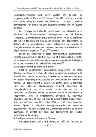 L'enseignement du FLE aux universités yéménites le début et la fin
- 37 -
N° 24, Septembre 2024
françaises, l'étudiant doit suivre quatre ans d'étude. Ce
programme de diplôme a été inauguré en 1991. Il a la capacité
d'accueillir chaque année 50 étudiants, ce qui constitue
normalement un public de 200 étudiants repartis sur les quatre
niveaux.
Cet enseignement aboutit, après quatre ans d'études, à un
diplôme de licence, option enseignement et littérature
française. Le département peut délivrer entre 30 et 40 diplômes
par an en fonction du niveau de réussite des apprenants. En
dehors de ce département, nous retrouvons des cours de
français, comme modules secondaires, destinés aux étudiants du
département d'anglais (1 ère
et 2ème
années).
En ce qui concerne le corps enseignant, le département
compte aujourd'hui en 2024 un docteur et 3 assistants. Le conflit
et la suspension de paiement de salaire est sans doute à l'origine
de ce décroissement de l'effectif du personnel(6)
.
2. Le Département de français à Taez :
C'est le département dans lequel nous avons fait notre
diplôme de licence. Il s'agit de même programme appliqué à la
Faculté des Lettres de Sana'a qui s'effectue en coopération avec
le secteur linguistique et culturel de l'Ambassade de France au
Yémen. Ce département a ouvert ses portes, pour la première
fois, en 1994. Les étudiants, qui veulent apprendre le
français, doivent, pour être admis, passer par un test de
sélection. La sélection s'effectue en fonction de la motivation de
l'apprenant. Ainsi le département accueille 40 nouveaux
étudiants par ans, ce qui fait que le nombre total d'apprenants
doit normalement vaciller entre 150 et 160 dans tous les
niveaux. Quant à l'équipe enseignante, elle se compose
actuellement de cinq maîtres de conférences yéménites et cinq
assistants en dehors de ceux qui poursuivent des études
supérieures à l'étranger.
3. Le Département de français à Dhamar :
Ce département, qui a été ouvert en 1997, est le plus en
 