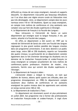 Dr Fares Al Ameri
-
38
-
Revue Annales du patrimoine
difficulté au niveau de son corps enseignant, manuels et supports
éducatifs. Ce département n'accueille pas beaucoup d'étudiants
car il se situe dans une région encore rurale où l'éducation n'est
pas très développée. Ainsi, ce département compte dans les jours
normaux entre 110 et 130 étudiants. Quant au corps enseignant,
on compte trois maîtres de conférences et cinq assistants sans
compter ceux qui font des études supérieures à l'étranger.
4. Le Département de français à la Faculté des Langues :
Nous retrouvons à l'Université de Sana'a un autre
département qui enseigne aussi la langue française, il est, par
contre, attaché à la Faculté des Langues.
En effet, ce département a été ouvert en 1997 par la
volonté de l'Université de Sana'a de créer une Faculté des langues
regroupant le plus grand nombre possible des langues vivantes
dans son programme universitaire. Il est donc destiné à un public
assez large, entre 200 et 250 étudiants, repartis sur l'ensemble
des quatre niveaux. La particularité de ce département consiste
également dans le fait d'orienter davantage les étudiants vers le
domaine de la traduction français/arabe et arabe/français. Le
corps enseignant se compose actuellement de trois maîtres de
conférences, quatre professeurs titulaires de master, cinq
assistants, hormis ceux qui suivent des études supérieures à
l'étranger.
5. Le Département de français à Aden :
L'Université d'Aden a intégré le français, en tant que
diplôme de licence, obtenu après quatre ans d'études, dans son
programme d'enseignement en 1998. Ce département compte
seulement deux maîtres de conférences et six assistants
enseignant les quatre niveaux dont les apprenants sont estimés
en temps normal entre 100 et 120.
6. Le Département de traduction à Taez :
Ce département est récemment ouvert et plus précisément
en juillet 2024. Son programme vise à former des professionnels
en traduction français-arabe et arabes-français. Il s'agit d'une
 