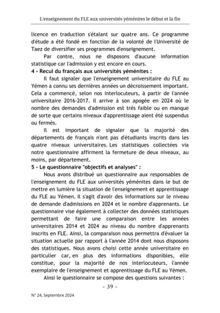 L'enseignement du FLE aux universités yéménites le début et la fin
- 39 -
N° 24, Septembre 2024
licence en traduction s'étalant sur quatre ans. Ce programme
d'étude a été fondé en fonction de la volonté de l'Université de
Taez de diversifier ses programmes d'enseignement.
Par contre, nous ne disposons d'aucune information
statistique car l'admission y est encore en cours.
4 - Recul du français aux universités yéménites :
Il faut signaler que l'enseignement universitaire du FLE au
Yémen a connu ses dernières années un décroissement important.
Cela a commencé, selon nos interlocuteurs, à partir de l'année
universitaire 2016-2017. Il arrive à son apogée en 2024 où le
nombre des demandes d'admission est très faible ou en manque
de sorte que certains niveaux d'apprentissage aient été suspendus
ou fermés.
Il est important de signaler que la majorité des
départements de français n'ont pas d'étudiants inscrits dans les
quatre niveaux universitaires. Les statistiques collectées via
notre questionnaire affirment la fermeture de deux niveaux, au
moins, par département.
5 - Le questionnaire "objectifs et analyses" :
Nous avons distribué un questionnaire aux responsables de
l'enseignement du FLE aux universités yéménites dans le but de
mettre en lumière la situation de l'enseignement et apprentissage
du FLE au Yémen. Il s'agit d'avoir des informations sur le niveau
de demande d'admissions en 2024 et le nombre d'apprenants. Le
questionnaire vise également à collecter des données statistiques
permettant de faire une comparaison entre les années
universitaires 2014 et 2024 au niveau du nombre d'apprenants
inscrits en FLE. Ainsi, la comparaison nous permettra d'évaluer la
situation actuelle par rapport à l'année 2014 dont nous disposons
des statistiques. Nous avons choisi cette année universitaire en
particulier car, en plus des informations disponibles, elle
constitue, pour la majorité de nos interlocuteurs, l'année
exemplaire de l'enseignement et apprentissage du FLE au Yémen.
Ainsi le questionnaire se compose des questions suivantes :
 
