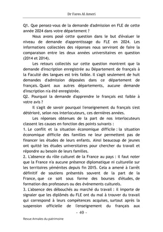 Dr Fares Al Ameri
-
40
-
Revue Annales du patrimoine
Q1. Que pensez-vous de la demande d'admission en FLE de cette
année 2024 dans votre département ?
Nous avons posé cette question dans le but d'évaluer le
niveau de demande d'apprentissage du FLE en 2024. Les
informations collectées des réponses nous serviront de faire la
comparaison entre les deux années universitaires en question
(2014 et 2014).
Les retours collectés sur cette question montrent que la
demande d'inscription enregistrée au Département de français à
la Faculté des langues est très faible. Il s'agit seulement de huit
demandes d'admission déposées dans ce département de
français. Quant aux autres départements, aucune demande
d'inscription n'a été enregistrée.
Q2. Pourquoi la demande d'apprendre le français est faible à
votre avis ?
Il s'agit de savoir pourquoi l'enseignement du français s'est
détérioré, selon nos interlocuteurs, ces dernières années.
Les réponses obtenues de la part de nos interlocuteurs
classent les causes en fonction des points suivants :
1. Le conflit et la situation économique difficile : la situation
économique difficile des familles ne leur permettent pas de
financer les études de leurs enfants. Ainsi beaucoup de jeunes
ont quitté les études universitaires pour chercher du travail et
répondre au besoin de leurs familles.
2. L'absence du rôle culturel de la France au pays : il faut noter
que la France n'a aucune présence diplomatique ni culturelle sur
les territoires yéménites depuis fin 2015. Cela a amené à l'arrêt
définitif de soutiens présentés souvent de la part de la
France, que ce soit sous forme des bourses d'études, de
formation des professeurs ou des événements culturels.
3. L'absence des débouchés au marché du travail : il importe de
signaler que les diplômés du FLE ont du mal à trouver du travail
qui correspond à leurs compétences acquises, surtout après la
suspension officielle de l'enseignement du français aux
 