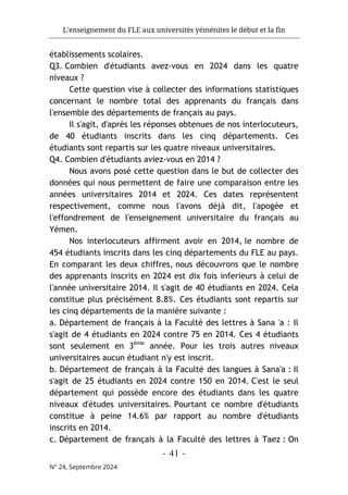 L'enseignement du FLE aux universités yéménites le début et la fin
- 41 -
N° 24, Septembre 2024
établissements scolaires.
Q3. Combien d'étudiants avez-vous en 2024 dans les quatre
niveaux ?
Cette question vise à collecter des informations statistiques
concernant le nombre total des apprenants du français dans
l'ensemble des départements de français au pays.
Il s'agit, d'après les réponses obtenues de nos interlocuteurs,
de 40 étudiants inscrits dans les cinq départements. Ces
étudiants sont repartis sur les quatre niveaux universitaires.
Q4. Combien d'étudiants aviez-vous en 2014 ?
Nous avons posé cette question dans le but de collecter des
données qui nous permettent de faire une comparaison entre les
années universitaires 2014 et 2024. Ces dates représentent
respectivement, comme nous l'avons déjà dit, l'apogée et
l'effondrement de l'enseignement universitaire du français au
Yémen.
Nos interlocuteurs affirment avoir en 2014, le nombre de
454 étudiants inscrits dans les cinq départements du FLE au pays.
En comparant les deux chiffres, nous découvrons que le nombre
des apprenants inscrits en 2024 est dix fois inferieurs à celui de
l'année universitaire 2014. Il s'agit de 40 étudiants en 2024. Cela
constitue plus précisément 8.8%. Ces étudiants sont repartis sur
les cinq départements de la manière suivante :
a. Département de français à la Faculté des lettres à Sana 'a : Il
s'agit de 4 étudiants en 2024 contre 75 en 2014. Ces 4 étudiants
sont seulement en 3ème
année. Pour les trois autres niveaux
universitaires aucun étudiant n'y est inscrit.
b. Département de français à la Faculté des langues à Sana'a : Il
s'agit de 25 étudiants en 2024 contre 150 en 2014. C'est le seul
département qui possède encore des étudiants dans les quatre
niveaux d'études universitaires. Pourtant ce nombre d'étudiants
constitue à peine 14.6% par rapport au nombre d'étudiants
inscrits en 2014.
c. Département de français à la Faculté des lettres à Taez : On
 