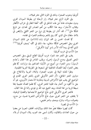 .‫د‬
‫عباسة‬ ‫محمد‬
- 22 -
‫اﻟﺘﺮاث‬ ‫ﺣﻮﻟﻴﺎت‬ ‫ﻣﺠﻠﺔ‬
.‫للميلاد‬ ‫عشر‬ ‫الثاني‬ ‫القرن‬ ‫في‬ ‫وذلك‬ ‫الصحراء‬ ‫وجنوب‬ ‫يقيا‬‫أفر‬
‫الغربي‬ ‫السودان‬ ‫بطوطة‬ ‫ابن‬ ‫الرحالة‬ ‫زار‬ ‫للميلاد‬ ‫عشر‬ ‫الرابع‬ ‫القرن‬ ‫وفي‬
‫ك‬ ‫في‬ ‫المناطق‬ ‫هذه‬ ‫عن‬ ‫هامة‬ ‫معلومات‬ ‫ودون‬
‫الأقطار‬ ‫غرائب‬ ‫في‬ ‫النظار‬ ‫حفة‬‫ت‬" ‫تابه‬
‫تاريخ‬ ‫عن‬ ‫حدثت‬‫ت‬ ‫التي‬ ‫المصادر‬ ‫أهم‬ ‫من‬ ‫الكتاب‬ ‫هذا‬ ‫يعد‬‫و‬ ،"‫الأسفار‬ ‫جائب‬‫ع‬‫و‬
‫مالي‬ ‫مملـكة‬
)
13
(
‫في‬ ‫والرقص‬ ‫التمثيلي‬ ‫الشعر‬ ‫من‬ ‫نوع‬ ‫إلى‬ ‫بطوطة‬ ‫ابن‬ ‫أشار‬ ‫لقد‬ .
.‫جلسه‬‫م‬ ‫في‬ ‫الشعراء‬ ‫ويستقدم‬ ‫بالشعر‬ ‫يهتم‬ ‫كان‬ ‫الذي‬ ‫مالي‬ ‫سلطان‬ ‫بلاط‬
‫م‬ ‫بن‬ ‫حسن‬‫ل‬‫ا‬ ‫حدث‬‫ت‬ ‫ما‬‫ك‬
‫)ت‬ ‫الوزان‬ ‫حمد‬
1552
‫السودان‬ ‫ممالك‬ ‫عن‬ (‫م‬
"‫يقيا‬‫أفر‬ ‫"وصف‬ ‫كتابه‬ ‫في‬ ‫ذلك‬ ‫جاء‬ ،‫سنغاي‬ ‫مملـكة‬ ‫خصوص‬‫ل‬‫ا‬ ‫وعلى‬ ‫الغربي‬
)
14
(
."‫يقي‬‫الأفر‬ ‫"ليون‬ ‫باسم‬ ‫الأسر‬ ‫أثناء‬ ‫روما‬ ‫في‬ ‫ألفه‬ ‫الذي‬
(‫جـ‬
:‫يقيا‬‫أفر‬ ‫غرب‬ ‫في‬ ‫الأدب‬
‫خصوص‬‫ل‬‫ا‬ ‫وعلى‬ ‫الديني‬ ‫الطابع‬ ‫يقيا‬‫أفر‬ ‫غرب‬ ‫شعراء‬ ‫عند‬ ‫الشعر‬ ‫على‬ ‫يغلب‬
‫الص‬ ‫المنحى‬
‫بـ"خادم‬ ‫جال‬‫م‬‫ال‬ ‫هذا‬ ‫في‬ ‫الشاعر‬ ‫يلقب‬‫و‬ ،(‫)ص‬ ‫الرسول‬ ‫ومدح‬ ‫وفي‬
‫نظم‬ ‫ما‬‫ك‬ .‫مزارات‬ ‫وله‬ ‫ـين‬‫ح‬‫ل‬‫الصا‬ ‫الأولياء‬ ‫من‬ ‫أصبح‬ ‫من‬ ‫الشعراء‬ ‫ومن‬ ،"‫الرسول‬
.‫التقليدية‬ ‫العربية‬ ‫يقة‬‫الطر‬ ‫على‬ ‫نسجوها‬ ‫التي‬ ‫العاطفية‬ ‫القصائد‬ ‫أيضا‬ ‫الشعراء‬ ‫بعض‬
‫و‬ ‫العربية‬ ‫والبلاد‬ ‫الصحراء‬ ‫جنوب‬ ‫في‬ ‫البيئة‬ ‫لتشابه‬ ‫ونظرا‬
‫على‬ ‫الاطلاع‬
‫في‬ ‫القديم‬ ‫العربي‬ ‫بالشعر‬ ‫الغربي‬ ‫يقي‬‫الأفر‬ ‫الشعر‬ ‫تأثر‬ ،‫جاهلي‬‫ل‬‫ا‬ ‫الشعر‬ ‫دواوين‬
‫أن‬ ‫غير‬ .‫الأوروبي‬ ‫الاستعمار‬ ‫ومقاومة‬ ‫الدينية‬ ‫الأغراض‬ ‫عليها‬ ‫يغلب‬ ‫التي‬ ‫المواضيع‬
‫بلغة‬ ‫تعليمية‬ ‫قصائد‬ ‫نظموا‬ ‫ما‬‫ك‬ .‫العربي‬ ‫للشعر‬ ‫تقليدا‬ ‫جاء‬ ‫أشعار‬ ‫من‬ ‫جوه‬‫ت‬‫أن‬ ‫ما‬ ‫جل‬
‫لغة‬ ‫من‬ ‫قريبة‬ ‫بسيطة‬
.‫جال‬‫م‬‫ال‬ ‫هذا‬ ‫في‬ ‫رائدا‬ ‫فودي‬ ‫بن‬ ‫الله‬ ‫عبد‬ ‫الشيخ‬ ‫يعد‬‫و‬ ،‫العامة‬
،‫الوطنية‬ ‫والقضايا‬ ‫الاجتماعية‬ ‫المواضيع‬ ‫عالج‬ ‫الذي‬ ‫يقي‬‫الأفر‬ ‫العربي‬ ‫فالشعر‬
،‫مدح‬ ‫من‬ ،‫نفسها‬ ‫ية‬‫الشعر‬ ‫الأغراض‬ ‫عالج‬ ‫حيث‬ ‫العربي‬ ‫الشعر‬ ‫عن‬ ‫ختلف‬‫ي‬ ‫لا‬
.‫تعليمي‬ ‫وشعر‬ ‫ووصف‬ ‫وغزل‬ ،‫ورثاء‬ ،‫وتصوف‬
(‫د‬
:‫يا‬‫جير‬‫ي‬‫ن‬ ‫في‬ ‫الأدب‬
‫كانت‬
‫شعوبها‬ ‫ختلف‬‫ت‬ ‫وولايات؛‬ ‫ممالك‬ ‫عدة‬ ّ‫م‬‫تض‬ ‫منطقة‬ ‫يا‬‫جير‬‫ي‬‫ن‬
‫بعضها‬ ‫عن‬
‫بلاد‬ ‫أو‬ ‫السودان‬ ‫ببلاد‬ ‫العرب‬ ‫عند‬ ‫تسمى‬ ‫وكانت‬ ،‫والتقاليد‬ ‫العادات‬ ‫حيث‬ ‫من‬
 