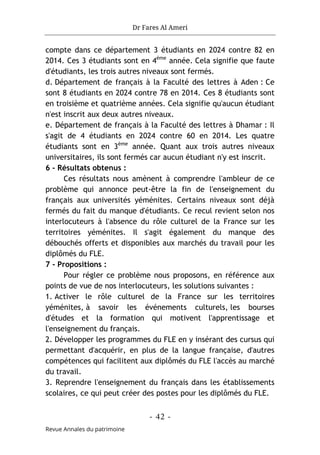 Dr Fares Al Ameri
-
42
-
Revue Annales du patrimoine
compte dans ce département 3 étudiants en 2024 contre 82 en
2014. Ces 3 étudiants sont en 4ème
année. Cela signifie que faute
d'étudiants, les trois autres niveaux sont fermés.
d. Département de français à la Faculté des lettres à Aden : Ce
sont 8 étudiants en 2024 contre 78 en 2014. Ces 8 étudiants sont
en troisième et quatrième années. Cela signifie qu'aucun étudiant
n'est inscrit aux deux autres niveaux.
e. Département de français à la Faculté des lettres à Dhamar : Il
s'agit de 4 étudiants en 2024 contre 60 en 2014. Les quatre
étudiants sont en 3ème
année. Quant aux trois autres niveaux
universitaires, ils sont fermés car aucun étudiant n'y est inscrit.
6 - Résultats obtenus :
Ces résultats nous amènent à comprendre l'ambleur de ce
problème qui annonce peut-être la fin de l'enseignement du
français aux universités yéménites. Certains niveaux sont déjà
fermés du fait du manque d'étudiants. Ce recul revient selon nos
interlocuteurs à l'absence du rôle culturel de la France sur les
territoires yéménites. Il s'agit également du manque des
débouchés offerts et disponibles aux marchés du travail pour les
diplômés du FLE.
7 - Propositions :
Pour régler ce problème nous proposons, en référence aux
points de vue de nos interlocuteurs, les solutions suivantes :
1. Activer le rôle culturel de la France sur les territoires
yéménites, à savoir les événements culturels, les bourses
d'études et la formation qui motivent l'apprentissage et
l'enseignement du français.
2. Développer les programmes du FLE en y insérant des cursus qui
permettant d'acquérir, en plus de la langue française, d'autres
compétences qui facilitent aux diplômés du FLE l'accès au marché
du travail.
3. Reprendre l'enseignement du français dans les établissements
scolaires, ce qui peut créer des postes pour les diplômés du FLE.
 