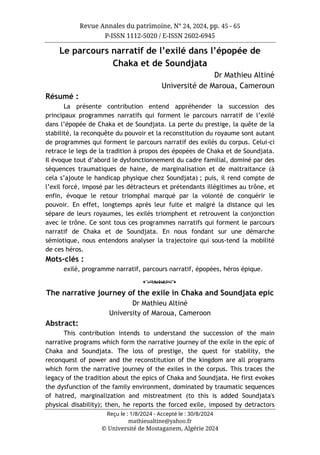 Revue Annales du patrimoine, N° 24, 2024, pp. 45 - 65
P-ISSN 1112-5020 / E-ISSN 2602-6945
Reçu le : 1/8/2024 - Accepté le : 30/8/2024
mathieualtine@yahoo.fr
© Université de Mostaganem, Algérie 2024
Le parcours narratif de l’exilé dans l’épopée de
Chaka et de Soundjata
Dr Mathieu Altiné
Université de Maroua, Cameroun
Résumé :
La présente contribution entend appréhender la succession des
principaux programmes narratifs qui forment le parcours narratif de l’exilé
dans l’épopée de Chaka et de Soundjata. La perte du prestige, la quête de la
stabilité, la reconquête du pouvoir et la reconstitution du royaume sont autant
de programmes qui forment le parcours narratif des exilés du corpus. Celui-ci
retrace le legs de la tradition à propos des épopées de Chaka et de Soundjata.
Il évoque tout d’abord le dysfonctionnement du cadre familial, dominé par des
séquences traumatiques de haine, de marginalisation et de maltraitance (à
cela s’ajoute le handicap physique chez Soundjata) ; puis, il rend compte de
l’exil forcé, imposé par les détracteurs et prétendants illégitimes au trône, et
enfin, évoque le retour triomphal marqué par la volonté de conquérir le
pouvoir. En effet, longtemps après leur fuite et malgré la distance qui les
sépare de leurs royaumes, les exilés triomphent et retrouvent la conjonction
avec le trône. Ce sont tous ces programmes narratifs qui forment le parcours
narratif de Chaka et de Soundjata. En nous fondant sur une démarche
sémiotique, nous entendons analyser la trajectoire qui sous-tend la mobilité
de ces héros.
Mots-clés :
exilé, programme narratif, parcours narratif, épopées, héros épique.
o
The narrative journey of the exile in Chaka and Soundjata epic
Dr Mathieu Altiné
University of Maroua, Cameroon
Abstract:
This contribution intends to understand the succession of the main
narrative programs which form the narrative journey of the exile in the epic of
Chaka and Soundjata. The loss of prestige, the quest for stability, the
reconquest of power and the reconstitution of the kingdom are all programs
which form the narrative journey of the exiles in the corpus. This traces the
legacy of the tradition about the epics of Chaka and Soundjata. He first evokes
the dysfunction of the family environment, dominated by traumatic sequences
of hatred, marginalization and mistreatment (to this is added Soundjata's
physical disability); then, he reports the forced exile, imposed by detractors
 