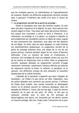 Le parcours narratif de l’exilé dans l’épopée de Chaka et de Soundjata
- 47 -
N° 24, Septembre 2024
que les multiples guerres, la redistribution et l’agrandissement
du royaume. Etudier ces différents programmes narratifs consiste
donc à parcourir l’itinéraire des exilés d’un bout à l’autre du
corpus.
1 - Le programme narratif de la perte du prestige :
Chaka et Soundjata sont issus des familles royales. Ils sont
donc nés dans l’opulence et la dignité. En plus, leurs parents leur
avaient légué le trône. Tous deux sont donc des princes héritiers.
Ces statuts leur accordent a priori le droit à l’honneur, à la
vénération, au prestige et à la gloire. La majesté à laquelle ils
sont prédestinés est considérée comme un Objet de valeur auquel
ils sont intimement liés. Seulement, tous deux ont été disjoints
de cet Objet. En effet, dans les deux épopées, le cadre familial
est essentiellement dysphorique. Le programme narratif de la
perte du prestige présente alors une étape de la vie de ces
jeunes princes, moment pendant lequel ils ont connu d’énormes
difficultés. C’est un moment de haine et d’ostracisme à
outrance. Une stratégie de rejet est adoptée contre eux aux fins
de les mettre en disjonction avec le trône. Dans ce programme
narratif, quelques épisodes ou programmes narratifs d’usage
retiennent l’attention, notamment l’enfance difficile qui referme
les séquences comme la haine, la raillerie, la paralysie, et la
jalousie. Ces différents niveaux de sens attestent le caractère
dysphorique de la cellule familiale.
L’épisode de la paralysie n’apparaît que dans l’épopée de
Soundjata ; car Chaka n’a pas connu cet état. Cependant, tous
les autres épisodes sont communs aux jeunes princes. L’enfance
de Chaka était trouble. Une sourde animosité se développait
contre lui et éclatait souvent en violences physiques. Dans les
épisodes de William C. Faure, dès son bas âge, il subit les sévices
corporels de la part de son père. En effet, le fait que sa
naissance coïncide avec la mort du fils principal de
Sénza’ngakona (son père), est interprété par les devins comme
un mauvais présage. Dès lors, Chaka subit l’ostracisme de la part
 