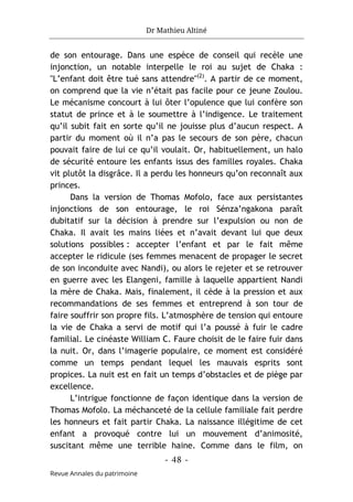 Dr Mathieu Altiné
- 48 -
Revue Annales du patrimoine
de son entourage. Dans une espèce de conseil qui recèle une
injonction, un notable interpelle le roi au sujet de Chaka :
"L’enfant doit être tué sans attendre"(2)
. A partir de ce moment,
on comprend que la vie n’était pas facile pour ce jeune Zoulou.
Le mécanisme concourt à lui ôter l’opulence que lui confère son
statut de prince et à le soumettre à l’indigence. Le traitement
qu’il subit fait en sorte qu’il ne jouisse plus d’aucun respect. A
partir du moment où il n’a pas le secours de son père, chacun
pouvait faire de lui ce qu’il voulait. Or, habituellement, un halo
de sécurité entoure les enfants issus des familles royales. Chaka
vit plutôt la disgrâce. Il a perdu les honneurs qu’on reconnaît aux
princes.
Dans la version de Thomas Mofolo, face aux persistantes
injonctions de son entourage, le roi Sénza’ngakona paraît
dubitatif sur la décision à prendre sur l’expulsion ou non de
Chaka. Il avait les mains liées et n’avait devant lui que deux
solutions possibles : accepter l’enfant et par le fait même
accepter le ridicule (ses femmes menacent de propager le secret
de son inconduite avec Nandi), ou alors le rejeter et se retrouver
en guerre avec les Elangeni, famille à laquelle appartient Nandi
la mère de Chaka. Mais, finalement, il cède à la pression et aux
recommandations de ses femmes et entreprend à son tour de
faire souffrir son propre fils. L’atmosphère de tension qui entoure
la vie de Chaka a servi de motif qui l’a poussé à fuir le cadre
familial. Le cinéaste William C. Faure choisit de le faire fuir dans
la nuit. Or, dans l’imagerie populaire, ce moment est considéré
comme un temps pendant lequel les mauvais esprits sont
propices. La nuit est en fait un temps d’obstacles et de piège par
excellence.
L’intrigue fonctionne de façon identique dans la version de
Thomas Mofolo. La méchanceté de la cellule familiale fait perdre
les honneurs et fait partir Chaka. La naissance illégitime de cet
enfant a provoqué contre lui un mouvement d’animosité,
suscitant même une terrible haine. Comme dans le film, on
 
