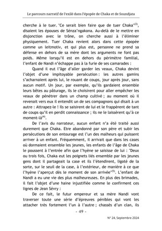 Le parcours narratif de l’exilé dans l’épopée de Chaka et de Soundjata
- 49 -
N° 24, Septembre 2024
cherche à le tuer. "Ce serait bien faire que de tuer Chaka"(3)
,
disaient les épouses de Sénza’ngakona. Au-delà de le mettre en
disjonction avec le trône, on cherche aussi à l’éliminer
physiquement. Tuer Chaka revient alors dans cette épopée
comme un leitmotiv, et qui plus est, personne ne prend sa
défense en dehors de sa mère dont les arguments ne font pas
poids. Même lorsqu’il est en dehors du périmètre familial,
l’enfant de Nandi n’échappe pas à la furie de ses camarades :
Quand il eut l’âge d’aller garder les veaux, Chaka devint
l’objet d’une impitoyable persécution : les autres gamins
s’acharnaient après lui, le rouant de coups, jour après jour, sans
aucun motif. Un jour, par exemple, qu’ils gardaient ensemble
leurs bêtes au pâturage, ils le choisirent pour aller empêcher les
veaux de pénétrer dans un champ cultivé ; au moment où il
revenait vers eux il entendit un de ses compagnons qui disait à un
autre : Attrapez-le ! Ils se saisirent de lui et le frappèrent de tant
de coups qu’il en perdit connaissance ; ils ne le laissèrent qu’à ce
moment-là(4)
.
De l’avis du narrateur, aucun enfant n’a été traité aussi
durement que Chaka. Etre abandonné par son père et subir les
persécutions de son entourage est l’un des malheurs qui puissent
arriver à un enfant. Fréquemment, il arrivait que dans les cases
où dormaient ensemble les jeunes, les enfants de l’âge de Chaka
le poussent à l’entrée afin que l’hyène se saisisse de lui : "Deux
ou trois fois, Chaka eut les poignets liés ensemble par les jeunes
gens dont il partageait la case et ils l’étendirent, ligoté de la
sorte, sur le seuil de la case, à l’extérieur, de manière à ce que
l’hyène l’aperçut dès le moment de son arrivée"(5)
. L’enfant de
Nandi a eu une vie des plus malheureuses. En plus des brimades,
il fait l’objet d’une haine injustifiée comme le confirment ces
lignes de Jean Sévry :
De ce fait, le futur empereur et sa mère Nandi vont
traverser toute une série d’épreuves pénibles qui vont les
attacher très fortement l’un à l’autre ; chassés d’un clan, ils
 