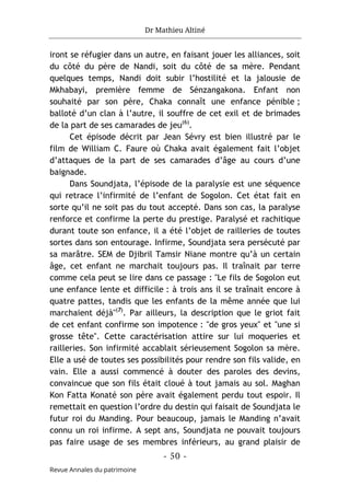 Dr Mathieu Altiné
- 50 -
Revue Annales du patrimoine
iront se réfugier dans un autre, en faisant jouer les alliances, soit
du côté du père de Nandi, soit du côté de sa mère. Pendant
quelques temps, Nandi doit subir l’hostilité et la jalousie de
Mkhabayi, première femme de Sénzangakona. Enfant non
souhaité par son père, Chaka connaît une enfance pénible ;
balloté d’un clan à l’autre, il souffre de cet exil et de brimades
de la part de ses camarades de jeu(6)
.
Cet épisode décrit par Jean Sévry est bien illustré par le
film de William C. Faure où Chaka avait également fait l’objet
d’attaques de la part de ses camarades d’âge au cours d’une
baignade.
Dans Soundjata, l’épisode de la paralysie est une séquence
qui retrace l’infirmité de l’enfant de Sogolon. Cet état fait en
sorte qu’il ne soit pas du tout accepté. Dans son cas, la paralyse
renforce et confirme la perte du prestige. Paralysé et rachitique
durant toute son enfance, il a été l’objet de railleries de toutes
sortes dans son entourage. Infirme, Soundjata sera persécuté par
sa marâtre. SEM de Djibril Tamsir Niane montre qu’à un certain
âge, cet enfant ne marchait toujours pas. Il traînait par terre
comme cela peut se lire dans ce passage : "Le fils de Sogolon eut
une enfance lente et difficile : à trois ans il se traînait encore à
quatre pattes, tandis que les enfants de la même année que lui
marchaient déjà"(7)
. Par ailleurs, la description que le griot fait
de cet enfant confirme son impotence : "de gros yeux" et "une si
grosse tête". Cette caractérisation attire sur lui moqueries et
railleries. Son infirmité accablait sérieusement Sogolon sa mère.
Elle a usé de toutes ses possibilités pour rendre son fils valide, en
vain. Elle a aussi commencé à douter des paroles des devins,
convaincue que son fils était cloué à tout jamais au sol. Maghan
Kon Fatta Konaté son père avait également perdu tout espoir. Il
remettait en question l’ordre du destin qui faisait de Soundjata le
futur roi du Manding. Pour beaucoup, jamais le Manding n’avait
connu un roi infirme. A sept ans, Soundjata ne pouvait toujours
pas faire usage de ses membres inférieurs, au grand plaisir de
 