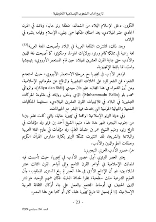 ‫األفريقية‬ ‫اإلسالمية‬ ‫الشعوب‬ ‫آداب‬ ‫تاريخ‬
- 23 -
‫اﻟﻌﺪد‬
24
‫ﺳﺒﺘﻤﺒﺮ‬ ،
2024
‫القرن‬ ‫في‬ ‫وذلك‬ ،‫حاليا‬ ‫برنو‬ ‫منطقة‬ ،‫الشمال‬ ‫من‬ ‫البلاد‬ ‫الإسلام‬ ‫دخل‬ .‫التكرور‬
‫الإسلام‬ ،‫جلمي‬ ‫حمي‬ ‫ملـكها‬ ‫اعتناق‬ ‫بعد‬ ،‫الميلادي‬ ‫عشر‬ ‫حادي‬‫ل‬‫ا‬
‫في‬ ‫بنشره‬ ‫وقيامه‬
.‫البلاد‬
‫العربية‬ ‫اللغة‬ ‫وأصبحت‬ ‫البلاد‬ ‫في‬ ‫العربية‬ ‫الثقافة‬ ‫انتشرت‬ ،‫ذلك‬ ‫وبعد‬
)
15
(
،‫الهوسا‬ ‫وولايات‬ ،‫وبرنو‬ ‫كانم‬‫مملـكة‬ ‫في‬ ‫رسمية‬ ‫لغة‬
‫و‬
‫الدين‬ ‫لغة‬ ‫أصبحت‬ ‫ما‬‫ك‬ ،‫سكوتو‬
‫بتهميشها‬ ،‫الأوروبي‬ ‫المستعمر‬ ‫قام‬ ‫حين‬ ‫للميلاد‬ ‫العشرين‬ ‫القرن‬ ‫بداية‬ ‫حتى‬ ‫والأدب‬
‫بال‬ ‫واستبدالها‬
.‫ية‬‫جليز‬‫ن‬‫الإ‬ ‫لغة‬
‫استخدم‬ ‫حيث‬ ،‫الأوروبي‬ ‫الاستعمار‬ ‫مرحلة‬ ‫مع‬ ‫يا‬‫جير‬‫ي‬‫ن‬ ‫في‬ ‫الأدب‬ ‫ازدهر‬
.‫الإسلامية‬ ‫مقوماتهم‬ ‫عن‬ ‫والدفاع‬ ‫ية‬‫التبشير‬ ‫حملات‬‫ل‬‫ا‬ ‫على‬ ‫للرد‬ ‫الشعر‬ ‫فن‬ ‫الشعراء‬
) ‫سيدي‬ ‫دان‬ ‫عليو‬ ،‫جال‬‫م‬‫ال‬ ‫هذا‬ ‫في‬ ‫الشعراء‬ ‫أبرز‬ ‫ومن‬
Aliyu dan Sidi
‫والروائي‬ ،(
) ‫بلو‬ ‫محمدو‬
Muhammadu Bello
‫ا‬ (
‫حركات‬‫ل‬‫ا‬ ‫مقاومة‬ ‫في‬ ‫رواياته‬ ‫وظف‬ ‫لذي‬
‫حكايات‬‫ل‬‫ا‬ ‫مستلهما‬ ،‫الميلادي‬ ‫العشرين‬ ‫القرن‬ ‫ثلاثينيات‬ ‫في‬ ‫البلاد‬ ‫في‬ ‫ية‬‫التبشير‬
.‫حيوانات‬‫ل‬‫ا‬ ‫مع‬ ‫البشر‬ ‫فيها‬ ‫حدث‬‫ت‬‫ي‬ ‫التي‬ ‫الهوسية‬ ‫خيالية‬‫ل‬‫وا‬ ‫الشعبية‬
‫جزءا‬ ‫تضم‬ ‫كانت‬ ‫والتي‬ ،‫حاليا‬ ‫يا‬‫جير‬‫ي‬‫ن‬ ‫في‬ ‫الواقعة‬ ‫الإسلامية‬ ‫البرنو‬ ‫دولة‬ ‫وفي‬
‫النيجر‬ ‫جنوب‬ ‫من‬
‫في‬ ‫مؤلفات‬ ‫وله‬ ‫فرتو‬ ‫بن‬ ‫أحمد‬ ‫الشيخ‬ :‫منهم‬ ‫علماء‬ ‫عدة‬ ‫ظهر‬ ،
‫العربية‬ ‫اللغة‬ ‫علوم‬ ‫في‬ ‫مؤلفات‬ ‫وله‬ ،‫العالم‬ ‫عثمان‬ ‫بن‬ ‫عمر‬ ‫الشيخ‬ ‫ومنهم‬ ،‫برنو‬ ‫تاريخ‬
‫الـكريم‬ ‫القرآن‬ ‫مدارس‬ ‫بكثرة‬ ‫البرنو‬ ‫مملـكة‬ ‫اشتهرت‬ ‫لقد‬ .‫يعة‬‫والشر‬ ‫والبلاغة‬
‫و‬
‫والأدب‬ ‫والدين‬ ‫العلم‬ ‫حلقات‬
.
(‫هـ‬
‫الني‬ ‫العربي‬ ‫الأدب‬ ‫عصور‬
:‫جيري‬
‫العصر‬ ‫يعتبر‬
‫البرنوي‬
‫حيث‬ ،‫يا‬‫جير‬‫ي‬‫ن‬ ‫في‬ ‫الأدب‬ ‫عصور‬ ‫أولى‬
‫فيه‬ ‫تأسست‬
‫عشر‬ ‫الثالث‬ ‫القرن‬ ‫أواخر‬ ‫وإلى‬ ‫التاسع‬ ‫القرن‬ ‫أواخر‬ ‫في‬ ‫الإسلامية‬ ‫الممالك‬
‫وأن‬ ،‫المطلوب‬ ‫المستوى‬ ‫يبلغ‬ ‫لم‬ ‫العصر‬ ‫هذا‬ ‫في‬ ‫الأدبي‬ ‫الإنتاج‬ ‫أن‬ ‫غير‬ ،‫الميلاديين‬
‫الفترة‬ ‫حداثة‬‫ل‬ ‫نظرا‬ ،‫سطحية‬ ‫ظلت‬ ‫الشرعية‬ ‫العلوم‬
‫نشر‬ ‫هو‬ ‫الوحيد‬ ‫همهم‬ ‫فكان‬ ،
‫العربية‬ ‫الثقافة‬ ‫أركان‬ ‫بناء‬ ‫على‬ ‫والعمل‬ ‫جتمع‬‫م‬‫ال‬ ‫أوساط‬ ‫في‬ ‫حنيف‬‫ل‬‫ا‬ ‫الدين‬
.‫العصر‬ ‫هذا‬ ‫عن‬ ‫كتبا‬ ‫أو‬ ‫كبار‬ ‫علماء‬ ‫يا‬‫جير‬‫ي‬‫ن‬ ‫تاريخ‬ ‫لنا‬ ‫يسجل‬ ‫لم‬ ‫لذا‬ ،‫الإسلامية‬
 