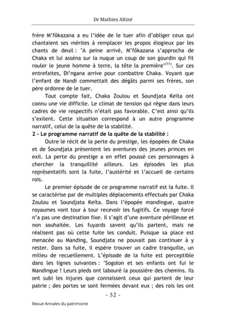 Dr Mathieu Altiné
- 52 -
Revue Annales du patrimoine
frère M’fôkazana a eu l’idée de le tuer afin d’obliger ceux qui
chantaient ses mérites à remplacer les propos élogieux par les
chants de deuil : "A peine arrivé, M’fôkazana s’approcha de
Chaka et lui asséna sur la nuque un coup de son gourdin qui fit
rouler le jeune homme à terre, la tête la première"(11)
. Sur ces
entrefaites, Di’ngana arrive pour combattre Chaka. Voyant que
l’enfant de Nandi commettait des dégâts parmi ses frères, son
père ordonne de le tuer.
Tout compte fait, Chaka Zoulou et Soundjata Keïta ont
connu une vie difficile. Le climat de tension qui règne dans leurs
cadres de vie respectifs n’était pas favorable. C’est ainsi qu’ils
s’exilent. Cette situation correspond à un autre programme
narratif, celui de la quête de la stabilité.
2 - Le programme narratif de la quête de la stabilité :
Outre le récit de la perte du prestige, les épopées de Chaka
et de Soundjata présentent les aventures des jeunes princes en
exil. La perte du prestige a en effet poussé ces personnages à
chercher la tranquillité ailleurs. Les épisodes les plus
représentatifs sont la fuite, l’austérité et l’accueil de certains
rois.
Le premier épisode de ce programme narratif est la fuite. Il
se caractérise par de multiples déplacements effectués par Chaka
Zoulou et Soundjata Keïta. Dans l’épopée mandingue, quatre
royaumes vont tour à tour recevoir les fugitifs. Ce voyage forcé
n’a pas une destination fixe. Il s’agit d’une aventure périlleuse et
non souhaitée. Les fuyards savent qu’ils partent, mais ne
réalisent pas où cette fuite les conduit. Puisque sa place est
menacée au Manding, Soundjata ne pouvait pas continuer à y
rester. Dans sa fuite, il espère trouver un cadre tranquille, un
milieu de recueillement. L’épisode de la fuite est perceptible
dans les lignes suivantes : "Sogolon et ses enfants ont fui le
Mandingue ! Leurs pieds ont labouré la poussière des chemins. Ils
ont subi les injures que connaissent ceux qui partent de leur
patrie ; des portes se sont fermées devant eux ; des rois les ont
 
