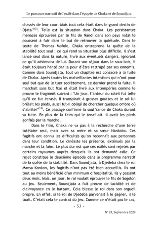 Le parcours narratif de l’exilé dans l’épopée de Chaka et de Soundjata
- 53 -
N° 24, Septembre 2024
chassés de leur cour. Mais tout cela était dans le grand destin de
Djata"(12)
. Telle est la situation dans Chaka. Les persistantes
menaces éprouvées par le fils de Nandi dans son pays natal le
poussent à fuir dans le but de retrouver la quiétude. Dans le
texte de Thomas Mofolo, Chaka entreprend la quête de la
stabilité tout seul ; ce qui rend sa situation plus difficile. Il s’est
lancé seul dans la nature, livré aux éventuels dangers, ignorant
ce qu’il adviendra de lui. Durant son séjour dans le sous-bois, il
était toujours hanté par la peur d’être rattrapé par ses ennemis.
Comme dans Soundjata, tout un chapitre est consacré à la fuite
de Chaka. Après toutes les malveillantes intentions qui n’ont pour
seul but que de le tuer secrètement, ce dernier prend la fuite. Il
marchait sans but fixe et était livré aux intempéries comme le
prouve le fragment suivant : "Un jour, l’ardeur du soleil fut telle
qu’il en fut écrasé. Il transpirait à grosses gouttes et le sol lui
brûlait les pieds, aussi fut-il obligé de chercher quelque ombre où
s’abriter"(13)
. Ce passage confirme la souffrance de Chaka durant
sa fuite. En plus de la faim qui le tenaillait, il avait les pieds
gonflés par la marche.
Dans le film, Chaka ne va pas à la recherche d’une terre
tutélaire seul, mais avec sa mère et sa sœur Nankoba. Ces
fugitifs ont connu les difficultés qu’on reconnaît aux personnes
dans leur condition. Le cinéaste les présente, exténués par la
marche et la faim. Le plus dur est que ces exilés sont rejetés par
certains royaumes auprès desquels ils ont demandé asile. Ce
rejet constitue le deuxième épisode dans le programme narratif
de la quête de la stabilité. Dans Soundjata, à Djedeba chez le roi
Mansa Konkon, les fugitifs n’ont pas été bien accueillis. Ils ont
tout au moins bénéficié d’un minimum d’hospitalité. Ils y passent
deux mois. Mais, un jour, le roi voulait éprouver le fils de Sogolon
au jeu. Seulement, Soundjata a fait preuve de lucidité et de
clairvoyance en le battant. Cela blesse le roi dans son orgueil
propre. En effet, si le roi de Djedeba parvenait à le gagner, il le
tuait. C’était cela le contrat du jeu. Comme ce n’était pas le cas,
 
