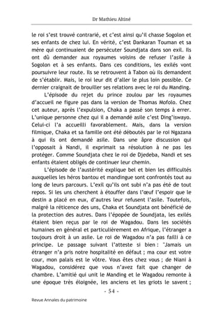 Dr Mathieu Altiné
- 54 -
Revue Annales du patrimoine
le roi s’est trouvé contrarié, et c’est ainsi qu’il chasse Sogolon et
ses enfants de chez lui. En vérité, c’est Dankaran Touman et sa
mère qui continuaient de persécuter Soundjata dans son exil. Ils
ont dû demander aux royaumes voisins de refuser l’asile à
Sogolon et à ses enfants. Dans ces conditions, les exilés vont
poursuivre leur route. Ils se retrouvent à Tabon où ils demandent
de s’établir. Mais, le roi leur dit d’aller le plus loin possible. Ce
dernier craignait de brouiller ses relations avec le roi du Manding.
L’épisode du rejet du prince zoulou par les royaumes
d’accueil ne figure pas dans la version de Thomas Mofolo. Chez
cet auteur, après l’expulsion, Chaka a passé son temps à errer.
L’unique personne chez qui il a demandé asile c’est Ding’iswayo.
Celui-ci l’a accueilli favorablement. Mais, dans la version
filmique, Chaka et sa famille ont été déboutés par le roi Ngazana
à qui ils ont demandé asile. Dans une âpre discussion qui
l’opposait à Nandi, il exprimait sa résolution à ne pas les
protéger. Comme Soundjata chez le roi de Djedeba, Nandi et ses
enfants étaient obligés de continuer leur chemin.
L’épisode de l’austérité explique bel et bien les difficultés
auxquelles les héros bantou et mandingue sont confrontés tout au
long de leurs parcours. L’exil qu’ils ont subi n’a pas été de tout
repos. Si les uns cherchent à étouffer dans l’œuf l’espoir que le
destin a placé en eux, d’autres leur refusent l’asile. Toutefois,
malgré la réticence des uns, Chaka et Soundjata ont bénéficié de
la protection des autres. Dans l’épopée de Soundjata, les exilés
étaient bien reçus par le roi de Wagadou. Dans les sociétés
humaines en général et particulièrement en Afrique, l’étranger a
toujours droit à un asile. Le roi de Wagadou n’a pas failli à ce
principe. Le passage suivant l’atteste si bien : "Jamais un
étranger n’a pris notre hospitalité en défaut ; ma cour est votre
cour, mon palais est le vôtre. Vous êtes chez vous ; de Niani à
Wagadou, considérez que vous n’avez fait que changer de
chambre. L’amitié qui unit le Manding et le Wagadou remonte à
une époque très éloignée, les anciens et les griots le savent ;
 
