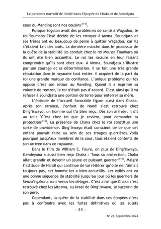 Le parcours narratif de l’exilé dans l’épopée de Chaka et de Soundjata
- 55 -
N° 24, Septembre 2024
ceux du Manding sont nos cousins"(14)
.
Puisque Sogolon avait des problèmes de santé à Wagadou, le
roi Soumaba Cissé décide de les envoyer à Mema. Soundjata et
ses frères ont eu beaucoup de peine à quitter Wagadou, car ils
s’étaient fait des amis. La dernière marche dans le processus de
la quête de la stabilité les conduit chez le roi Moussa Tounkara où
ils ont été bien accueillis. Le roi les rassure en leur faisant
comprendre qu’ils sont chez eux. A Mema, Soundjata s’illustre
par son courage et sa détermination. Il se fait une très grande
réputation dans le royaume tout entier. Il acquiert de la part du
roi une grande marque de confiance. L’unique problème qui les
oppose c’est son retour au Manding. Quand il a exprimé sa
volonté de rentrer, le roi n’était pas d’accord. C’est ainsi qu’il va
refuser à Soundjata une portion de terre pour enterrer sa mère.
L’épisode de l’accueil favorable figure aussi dans Chaka.
Après son errance, l’enfant de Nandi s’est retrouvé chez
Ding’iswayo, un homme qui l’a bien reçu. Dès son arrivée, il dit
au roi : "C’est chez toi que je reviens, pour demander ta
protection"(15)
. La présence de Chaka chez le roi constitue une
sorte de providence. Ding’iswayo était conscient de ce que cet
enfant pouvait faire au sein de ses troupes guerrières. Voilà
pourquoi jusqu’aux membres de la cour, tous étaient contents de
son arrivée dans ce royaume.
Dans le film de William C. Faure, en plus de Ding’iswayo,
Gendeyana a aussi bien reçu Chaka : "Sous sa protection, Chaka
allait grandir et devenir un jeune et puissant guerrier"(16)
. Malgré
l’attitude de Nandi qui continue de lui réitérer qu’elle ne l’aimait
toujours pas, cet homme les a bien accueillis. Les exilés ont eu
une bonne séquence de stabilité jusqu’au jour où les guerriers de
Sénza’ngakona sont venus les déloger. C’est ainsi que Chaka s’est
retrouvé chez les Mtetwa, au kraal de Ding’iswayo, le suzerain de
son père.
Cependant, la quête de la stabilité dans ces épopées n’est
pas à confondre avec les fuites définitives où les sujets
 