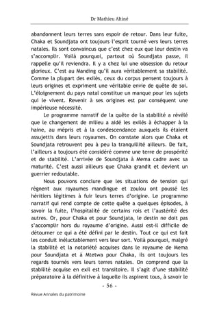 Dr Mathieu Altiné
- 56 -
Revue Annales du patrimoine
abandonnent leurs terres sans espoir de retour. Dans leur fuite,
Chaka et Soundjata ont toujours l’esprit tourné vers leurs terres
natales. Ils sont convaincus que c’est chez eux que leur destin va
s’accomplir. Voilà pourquoi, partout où Soundjata passe, il
rappelle qu’il reviendra. Il y a chez lui une obsession du retour
glorieux. C’est au Manding qu’il aura véritablement sa stabilité.
Comme la plupart des exilés, ceux du corpus pensent toujours à
leurs origines et expriment une véritable envie de quête de soi.
L’éloignement du pays natal constitue un manque pour les sujets
qui le vivent. Revenir à ses origines est par conséquent une
impérieuse nécessité.
Le programme narratif de la quête de la stabilité a révélé
que le changement de milieu a aidé les exilés à échapper à la
haine, au mépris et à la condescendance auxquels ils étaient
assujettis dans leurs royaumes. On constate alors que Chaka et
Soundjata retrouvent peu à peu la tranquillité ailleurs. De fait,
l’ailleurs a toujours été considéré comme une terre de prospérité
et de stabilité. L’arrivée de Soundjata à Mema cadre avec sa
maturité. C’est aussi ailleurs que Chaka grandit et devient un
guerrier redoutable.
Nous pouvons conclure que les situations de tension qui
règnent aux royaumes mandingue et zoulou ont poussé les
héritiers légitimes à fuir leurs terres d’origine. Le programme
narratif qui rend compte de cette quête a quelques épisodes, à
savoir la fuite, l’hospitalité de certains rois et l’austérité des
autres. Or, pour Chaka et pour Soundjata, le destin ne doit pas
s’accomplir hors du royaume d’origine. Aussi est-il difficile de
détourner ce qui a été défini par le destin. Tout ce qui est fait
les conduit inéluctablement vers leur sort. Voilà pourquoi, malgré
la stabilité et la notoriété acquises dans le royaume de Mema
pour Soundjata et à Mtetwa pour Chaka, ils ont toujours les
regards tournés vers leurs terres natales. On comprend que la
stabilité acquise en exil est transitoire. Il s’agit d’une stabilité
préparatoire à la définitive à laquelle ils aspirent tous, à savoir le
 