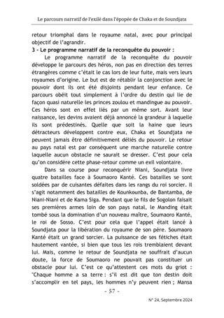 Le parcours narratif de l’exilé dans l’épopée de Chaka et de Soundjata
- 57 -
N° 24, Septembre 2024
retour triomphal dans le royaume natal, avec pour principal
objectif de l’agrandir.
3 - Le programme narratif de la reconquête du pouvoir :
Le programme narratif de la reconquête du pouvoir
développe le parcours des héros, non pas en direction des terres
étrangères comme c’était le cas lors de leur fuite, mais vers leurs
royaumes d’origine. Le but est de rétablir la conjonction avec le
pouvoir dont ils ont été disjoints pendant leur enfance. Ce
parcours obéit tout simplement à l’ordre du destin qui lie de
façon quasi naturelle les princes zoulou et mandingue au pouvoir.
Ces héros sont en effet liés par un même sort. Avant leur
naissance, les devins avaient déjà annoncé la grandeur à laquelle
ils sont prédestinés. Quelle que soit la haine que leurs
détracteurs développent contre eux, Chaka et Soundjata ne
peuvent jamais être définitivement déliés du pouvoir. Le retour
au pays natal est par conséquent une marche naturelle contre
laquelle aucun obstacle ne saurait se dresser. C’est pour cela
qu’on considère cette phase-retour comme un exil volontaire.
Dans sa course pour reconquérir Niani, Soundjata livre
quatre batailles face à Soumaoro Kanté. Ces batailles se sont
soldées par de cuisantes défaites dans les rangs du roi sorcier. Il
s’agit notamment des batailles de Kounkounba, de Bantamba, de
Niani-Niani et de Kama Siga. Pendant que le fils de Sogolon faisait
ses premières armes loin de son pays natal, le Manding était
tombé sous la domination d’un nouveau maître, Soumaoro Kanté,
le roi de Sosso. C’est pour cela que l’appel était lancé à
Soundjata pour la libération du royaume de son père. Soumaoro
Kanté était un grand sorcier. La puissance de ses fétiches était
hautement vantée, si bien que tous les rois tremblaient devant
lui. Mais, comme le retour de Soundjata ne souffrait d’aucun
doute, la force de Soumaoro ne pouvait pas constituer un
obstacle pour lui. C’est ce qu’attestent ces mots du griot :
"Chaque homme a sa terre : s’il est dit que ton destin doit
s’accomplir en tel pays, les hommes n’y peuvent rien ; Mansa
 