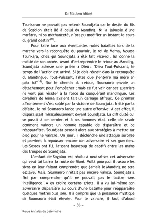 Dr Mathieu Altiné
- 58 -
Revue Annales du patrimoine
Tounkaran ne pouvait pas retenir Soundjata car le destin du fils
de Sogolon était lié à celui du Manding. Ni la jalousie d’une
marâtre, ni sa méchanceté, n’ont pu modifier un instant le cours
du grand destin"(17)
.
Pour faire face aux éventuelles rudes batailles lors de la
marche vers la reconquête du pouvoir, le roi de Mema, Moussa
Tounkara, chez qui Soundjata a été fait vice-roi, lui donne la
moitié de son armée. Avant d’entreprendre le retour au Manding,
Soundjata adresse une prière à Dieu : "Dieu Tout-Puissant, le
temps de l’action est arrivé. Si je dois réussir dans la reconquête
du Mandingue, Tout-Puissant, faites que j’enterre ma mère en
paix ici"(18)
. Sur le chemin du retour, Soumaoro envoie un
détachement pour l’empêcher ; mais ce fut vain car ses guerriers
ne vont pas résister à la force du conquérant mandingue. Les
cavaliers de Mema avaient fait un carnage affreux. Ce premier
affrontement s’est soldé par la victoire de Soundjata. Irrité par la
défaite, le roi Soumaoro lance une autre offensive. A cet effet, il
disparaissait miraculeusement devant Soundjata. La difficulté qui
se posait à ce dernier et à ses hommes était celle de savoir
comment vaincre un homme capable de disparaître et de
réapparaître. Soundjata pensait alors aux stratégies à mettre sur
pied pour le vaincre. Un jour, il déclenche une attaque surprise
et parvient à repousser encore son adversaire et ses guerriers.
Les Sossos ont fui, laissant beaucoup de captifs entre les mains
des troupes de Soundjata.
L’enfant de Sogolon est résolu à neutraliser cet adversaire
qui veut lui barrer la route de Niani. Voilà pourquoi il rassure les
siens en leur faisant comprendre que jamais le Manding ne sera
esclave. Mais, Soumaoro n’était pas encore vaincu. Soundjata a
fini par comprendre qu’il ne pouvait pas le battre sans
intelligence. A en croire certains griots, il a vu lui-même son
adversaire disparaître au cours d’une bataille pour réapparaître
quelques mètres plus loin. Il a compris que la puissance mystique
de Soumaoro était élevée. Pour le vaincre, il faut d’abord
 