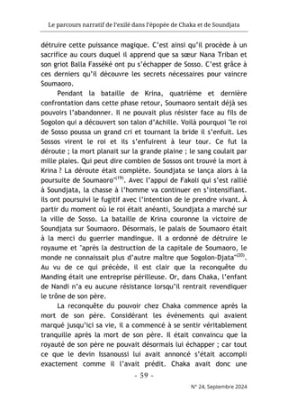 Le parcours narratif de l’exilé dans l’épopée de Chaka et de Soundjata
- 59 -
N° 24, Septembre 2024
détruire cette puissance magique. C’est ainsi qu’il procède à un
sacrifice au cours duquel il apprend que sa sœur Nana Triban et
son griot Balla Fasséké ont pu s’échapper de Sosso. C’est grâce à
ces derniers qu’il découvre les secrets nécessaires pour vaincre
Soumaoro.
Pendant la bataille de Krina, quatrième et dernière
confrontation dans cette phase retour, Soumaoro sentait déjà ses
pouvoirs l’abandonner. Il ne pouvait plus résister face au fils de
Sogolon qui a découvert son talon d’Achille. Voilà pourquoi "le roi
de Sosso poussa un grand cri et tournant la bride il s’enfuit. Les
Sossos virent le roi et ils s’enfuirent à leur tour. Ce fut la
déroute ; la mort planait sur la grande plaine ; le sang coulait par
mille plaies. Qui peut dire combien de Sossos ont trouvé la mort à
Krina ? La déroute était complète. Soundjata se lança alors à la
poursuite de Soumaoro"(19)
. Avec l’appui de Fakoli qui s’est rallié
à Soundjata, la chasse à l’homme va continuer en s’intensifiant.
Ils ont poursuivi le fugitif avec l’intention de le prendre vivant. À
partir du moment où le roi était anéanti, Soundjata a marché sur
la ville de Sosso. La bataille de Krina couronne la victoire de
Soundjata sur Soumaoro. Désormais, le palais de Soumaoro était
à la merci du guerrier mandingue. Il a ordonné de détruire le
royaume et "après la destruction de la capitale de Soumaoro, le
monde ne connaissait plus d’autre maître que Sogolon-Djata"(20)
.
Au vu de ce qui précède, il est clair que la reconquête du
Manding était une entreprise périlleuse. Or, dans Chaka, l’enfant
de Nandi n’a eu aucune résistance lorsqu’il rentrait revendiquer
le trône de son père.
La reconquête du pouvoir chez Chaka commence après la
mort de son père. Considérant les événements qui avaient
marqué jusqu’ici sa vie, il a commencé à se sentir véritablement
tranquille après la mort de son père. Il était convaincu que la
royauté de son père ne pouvait désormais lui échapper ; car tout
ce que le devin Issanoussi lui avait annoncé s’était accompli
exactement comme il l’avait prédit. Chaka avait donc une
 
