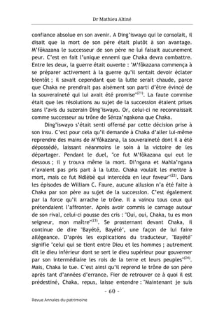 Dr Mathieu Altiné
- 60 -
Revue Annales du patrimoine
confiance absolue en son avenir. A Ding’iswayo qui le consolait, il
disait que la mort de son père était plutôt à son avantage.
M’fôkazana le successeur de son père ne lui faisait aucunement
peur. C’est en fait l’unique ennemi que Chaka devra combattre.
Entre les deux, la guerre était ouverte : "M’fôkazana commença à
se préparer activement à la guerre qu’il sentait devoir éclater
bientôt ; il savait cependant que la lutte serait chaude, parce
que Chaka ne prendrait pas aisément son parti d’être évincé de
la souveraineté qui lui avait été promise"(21)
. La faute commise
était que les résolutions au sujet de la succession étaient prises
sans l’avis du suzerain Ding’iswayo. Or, celui-ci ne reconnaissait
comme successeur au trône de Sénza’ngakona que Chaka.
Ding’iswayo s’était senti offensé par cette décision prise à
son insu. C’est pour cela qu’il demande à Chaka d’aller lui-même
reprendre des mains de M’fôkazana, la souveraineté dont il a été
dépossédé, laissant néanmoins le soin à la victoire de les
départager. Pendant le duel, "ce fut M’fôkazana qui eut le
dessous ; il y trouva même la mort. Di’ngana et Mahla’ngana
n’avaient pas pris part à la lutte. Chaka voulait les mettre à
mort, mais ce fut Ndlèbè qui intercéda en leur faveur"(22)
. Dans
les épisodes de William C. Faure, aucune allusion n’a été faite à
Chaka par son père au sujet de la succession. C’est également
par la force qu’il arrache le trône. Il a vaincu tous ceux qui
prétendaient l’affronter. Après avoir commis le carnage autour
de son rival, celui-ci pousse des cris : "Oui, oui, Chaka, tu es mon
seigneur, mon maître"(23)
. Se prosternant devant Chaka, il
continue de dire "Bayété, Bayété", une façon de lui faire
allégeance. D’après les explications du traducteur, "Bayété"
signifie "celui qui se tient entre Dieu et les hommes ; autrement
dit le dieu inférieur dont se sert le dieu supérieur pour gouverner
par son intermédiaire les rois de la terre et leurs peuples"(24)
.
Mais, Chaka le tue. C’est ainsi qu’il reprend le trône de son père
après tant d’années d’errance. Fier de retrouver ce à quoi il est
prédestiné, Chaka, repus, laisse entendre : "Maintenant je suis
 