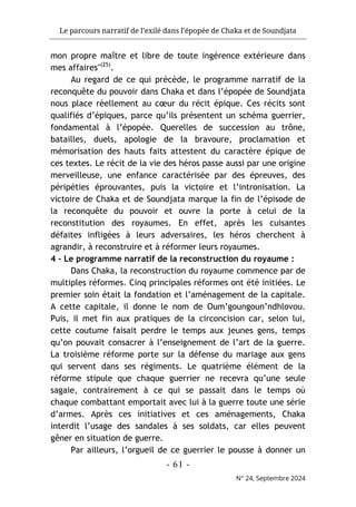 Le parcours narratif de l’exilé dans l’épopée de Chaka et de Soundjata
- 61 -
N° 24, Septembre 2024
mon propre maître et libre de toute ingérence extérieure dans
mes affaires"(25)
.
Au regard de ce qui précède, le programme narratif de la
reconquête du pouvoir dans Chaka et dans l’épopée de Soundjata
nous place réellement au cœur du récit épique. Ces récits sont
qualifiés d’épiques, parce qu’ils présentent un schéma guerrier,
fondamental à l’épopée. Querelles de succession au trône,
batailles, duels, apologie de la bravoure, proclamation et
mémorisation des hauts faits attestent du caractère épique de
ces textes. Le récit de la vie des héros passe aussi par une origine
merveilleuse, une enfance caractérisée par des épreuves, des
péripéties éprouvantes, puis la victoire et l’intronisation. La
victoire de Chaka et de Soundjata marque la fin de l’épisode de
la reconquête du pouvoir et ouvre la porte à celui de la
reconstitution des royaumes. En effet, après les cuisantes
défaites infligées à leurs adversaires, les héros cherchent à
agrandir, à reconstruire et à réformer leurs royaumes.
4 - Le programme narratif de la reconstruction du royaume :
Dans Chaka, la reconstruction du royaume commence par de
multiples réformes. Cinq principales réformes ont été initiées. Le
premier soin était la fondation et l’aménagement de la capitale.
A cette capitale, il donne le nom de Oum’goungoun’ndhlovou.
Puis, il met fin aux pratiques de la circoncision car, selon lui,
cette coutume faisait perdre le temps aux jeunes gens, temps
qu’on pouvait consacrer à l’enseignement de l’art de la guerre.
La troisième réforme porte sur la défense du mariage aux gens
qui servent dans ses régiments. Le quatrième élément de la
réforme stipule que chaque guerrier ne recevra qu’une seule
sagaie, contrairement à ce qui se passait dans le temps où
chaque combattant emportait avec lui à la guerre toute une série
d’armes. Après ces initiatives et ces aménagements, Chaka
interdit l’usage des sandales à ses soldats, car elles peuvent
gêner en situation de guerre.
Par ailleurs, l’orgueil de ce guerrier le pousse à donner un
 