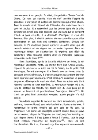Dr Mathieu Altiné
- 62 -
Revue Annales du patrimoine
nom nouveau à son peuple. En effet, l’appellation "Zoulou" est de
Chaka. Ce nom qui signifie "clan du ciel" justifie l’esprit de
grandeur, d’élévation et surtout de domination qui anime Chaka.
Tout le monde était étonné de l’étendue des ambitions de ce
guerrier zoulou. Il a rassemblé tous les jeunes gens de la tribu
détruite de Zwidé ainsi que ceux de tous les clans qui lui payaient
tribut. A tous ceux-là, il a demandé d’intégrer le clan des
Zoulous. Bien plus, il choisit certains de ses conseillers pour aller
administrer en son nom des contrées lointaines. Depuis son
enfance, il n’a d’ailleurs jamais éprouvé un autre désir que de
devenir célèbre et de régner sur un vaste royaume. Dans un
monologue rempli de satisfaction, il exprime son désir de
célébrité : "Mon royaume partira d’ici et s’étendra jusqu’aux
extrémités de la terre !"(26)
.
Dans Soundjata, après la bataille décisive de Krina, le roi
historique Soundjata Keïta, au même titre que Chaka Zoulou,
reprend le pouvoir à la suite du roi de Sosso, sur le petit Etat
Mandingue. Durant son règne, il a étendu son territoire, avec le
concours de ses généraux, à d’autres peuples qui avaient été eux
aussi opprimés par Soumaoro. C’est ainsi qu’il constitue un grand
empire et développe la capitale Niani. Tous les autres rois l’ont
reconnu comme le chef suprême. A Kouroukan-Fougan où a eu
lieu le partage du monde, "les douze rois du clair-pays de la
savane se levèrent et proclamèrent Soundjata, Mansa"(27)
. De
l’avis du griot Djeli Mamadou Kouyaté, aucun peuple n’a été
oublié.
Soundjata organise la société en clans (marabouts, griots,
artisans, hommes libres) sans relation hiérarchiques entre eux. Il
redistribue le grand empire tel que cela se lit dans ce
fragment : "Les armes de Soundjata avaient soumis tous les pays
de la savane ; depuis le Wagadou au nord jusqu’au Manding au
sud, depuis Mema à l’est jusqu’à Fouta à l’ouest, tout le pays
avait reconnu l’autorité de Soundjata"(28)
. Tous les rois
l’acclamaient. Un à un, tous ont reçu leur royaume des mains de
 
