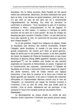 Le parcours narratif de l’exilé dans l’épopée de Chaka et de Soundjata
- 63 -
N° 24, Septembre 2024
Soundjata. Par la même occasion, Balla Fasséké est fait grand
maître des cérémonies. Désormais, les Keïta choisissent leur griot
dans sa tribu. Il est devenu un grand empereur, aimé de tous. Il
n’a pas failli au vœu de son père qui lui a recommandé
l’agrandissement du Manding. Ces mots du narrateur le
confirment à suffisance : "Avec Soundjata la paix et le bonheur
entrèrent à Niani ; amoureusement le fils de Sogolon fit
reconstruire sa ville natale ; il restaura à l’antique la vieille
enceinte de son père où il avait grandi ; de tous les villages du
Manding des gens venaient s’installer à Niani ; on dut détruire les
murs pour agrandir la ville, on construisit de nouveaux quartiers
pour chaque peuple"(29)
.
Vu ce qui précède, malgré leur indigence du départ, Chaka
et Soundjata sont devenus des maîtres incontestés. D’après
l’épopée, après Soundjata, le monde n’a pas connu de plus
grands conquérants. On retient qu’il était un grand guerrier,
digne du destin que lui ont prédit les oracles. Il est donc possible
de classer les épopées de Chaka de Soundjata dans ce que Lilyan
Kesteloot et Bassirou Dieng (2009) appellent "épopées royales ou
dynastiques"(30)
; car les modèles sont fondés sur des sociétés
organisées en royaumes et hiérarchisées en castes. S’agissant de
la reconstruction des royaumes, contrairement à l’épopée de
Soundjata où le héros a reconstruit Niani avec sagesse et respect
des droits humains, celle de Chaka montre une logique
meurtrière. C’est dans la violence et la force que l’enfant de
Nandi agrandit son royaume. Il est aussi à l’origine des calamités
effroyables et l’épouvantable détresse connue sous le nom de
"lifaqanés", un mouvement par lequel les hommes erraient à
l’aventure. C’est au nom de cette folie que Chaka perd la
lucidité ; d’où sa chute. Abandonné par ses partisans, il est
assassiné à l’issue d’un complot ourdi par ses propres frères.
Conclusion :
La décomposition du corpus étudié en unités de sens
réduites révèle clairement l’itinéraire des jeunes princes zoulou
 