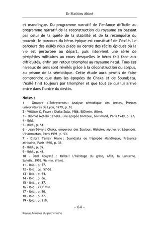 Dr Mathieu Altiné
- 64 -
Revue Annales du patrimoine
et mandingue. Du programme narratif de l’enfance difficile au
programme narratif de la reconstruction du royaume en passant
par celui de la quête de la stabilité et de la reconquête du
pouvoir, le parcours du héros épique est constitutif de l’exilé. Le
parcours des exilés nous place au centre des récits épiques où la
vie est perturbée au départ, puis intervient une série de
péripéties militaires au cours desquelles le héros fait face aux
difficultés, enfin son retour triomphal au royaume natal. Tous ces
niveaux de sens sont révélés grâce à la déconstruction du corpus,
au prisme de la sémiotique. Cette étude aura permis de faire
comprendre que dans les épopées de Chaka et de Soundjata,
l’exilé finit toujours par triompher et que tout ce qui lui arrive
entre dans l’ordre du destin.
Notes :
1 - Groupre d’Entrevernes : Analyse sémiotique des textes, Presses
universitaires de Lyon, 1979, p. 16.
2 - William C. Faure : Shaka Zulu, 1986, 500 min. (film).
3 - Thomas Mofolo : Chaka, une épopée bantoue, Gallimard, Paris 1940, p. 27.
4 - Ibid.
5 - Ibid., p. 51.
6 - Jean Sévry : Chaka, empereur des Zoulous, Histoire, Mythes et Légendes,
L’Harmattan, Paris 1991, p. 53.
7 - Djibril Tamsir Niane : Soundjata ou l’épopée Mandingue, Présence
africaine, Paris 1960, p. 36.
8 - Ibid., p. 39.
9 - Ibid., p. 41.
10 - Dani Kouyaté : Keïta ! L’héritage du griot, AFIX, la Lanterne,
Sahelis, 1995, 96 min. (film).
11 - Ibid., p. 57.
12 - Ibid., pp. 57-58.
13 - Ibid., p. 64.
14 - Ibid., p. 66.
15 - Ibid., p. 87.
16 - Ibid., 213e
min.
17 - Ibid., p. 90.
18 - Ibid., p. 87.
19 - Ibid., p. 119.
 