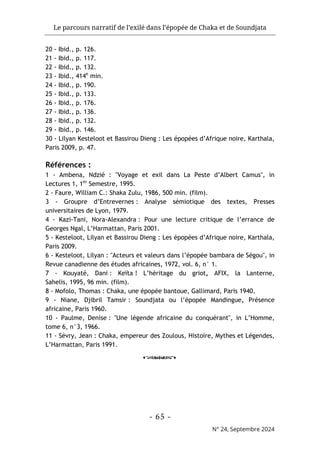 Le parcours narratif de l’exilé dans l’épopée de Chaka et de Soundjata
- 65 -
N° 24, Septembre 2024
20 - Ibid., p. 126.
21 - Ibid., p. 117.
22 - Ibid., p. 132.
23 - Ibid., 414e
min.
24 - Ibid., p. 190.
25 - Ibid., p. 133.
26 - Ibid., p. 176.
27 - Ibid., p. 136.
28 - Ibid., p. 132.
29 - Ibid., p. 146.
30 - Lilyan Kesteloot et Bassirou Dieng : Les épopées d’Afrique noire, Karthala,
Paris 2009, p. 47.
Références :
1 - Ambena, Ndzié : "Voyage et exil dans La Peste d’Albert Camus", in
Lectures 1, 1er
Semestre, 1995.
2 - Faure, William C.: Shaka Zulu, 1986, 500 min. (film).
3 - Groupre d’Entrevernes : Analyse sémiotique des textes, Presses
universitaires de Lyon, 1979.
4 - Kazi-Tani, Nora-Alexandra : Pour une lecture critique de l’errance de
Georges Ngal, L’Harmattan, Paris 2001.
5 - Kesteloot, Lilyan et Bassirou Dieng : Les épopées d’Afrique noire, Karthala,
Paris 2009.
6 - Kesteloot, Lilyan : "Acteurs et valeurs dans l’épopée bambara de Ségou", in
Revue canadienne des études africaines, 1972, vol. 6, n° 1.
7 - Kouyaté, Dani : Keïta ! L’héritage du griot, AFIX, la Lanterne,
Sahelis, 1995, 96 min. (film).
8 - Mofolo, Thomas : Chaka, une épopée bantoue, Gallimard, Paris 1940.
9 - Niane, Djibril Tamsir : Soundjata ou l’épopée Mandingue, Présence
africaine, Paris 1960.
10 - Paulme, Denise : "Une légende africaine du conquérant", in L’Homme,
tome 6, n°3, 1966.
11 - Sévry, Jean : Chaka, empereur des Zoulous, Histoire, Mythes et Légendes,
L’Harmattan, Paris 1991.
o
 