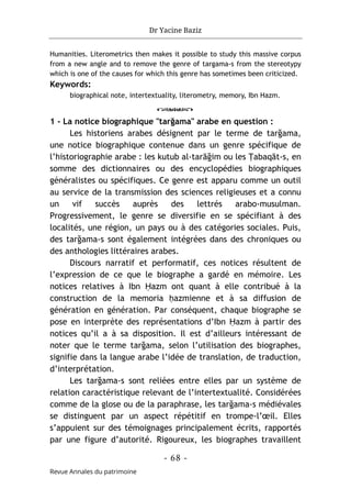 Dr Yacine Baziz
- 68 -
Revue Annales du patrimoine
Humanities. Literometrics then makes it possible to study this massive corpus
from a new angle and to remove the genre of targama-s from the stereotypy
which is one of the causes for which this genre has sometimes been criticized.
Keywords:
biographical note, intertextuality, literometry, memory, Ibn Hazm.
o
1 - La notice biographique "tarğama" arabe en question :
Les historiens arabes désignent par le terme de tarğama,
une notice biographique contenue dans un genre spécifique de
l’historiographie arabe : les kutub al-tarāğim ou les Ṭabaqāt-s, en
somme des dictionnaires ou des encyclopédies biographiques
généralistes ou spécifiques. Ce genre est apparu comme un outil
au service de la transmission des sciences religieuses et a connu
un vif succès auprès des lettrés arabo-musulman.
Progressivement, le genre se diversifie en se spécifiant à des
localités, une région, un pays ou à des catégories sociales. Puis,
des tarğama-s sont également intégrées dans des chroniques ou
des anthologies littéraires arabes.
Discours narratif et performatif, ces notices résultent de
l’expression de ce que le biographe a gardé en mémoire. Les
notices relatives à Ibn Ḥazm ont quant à elle contribué à la
construction de la memoria ḥazmienne et à sa diffusion de
génération en génération. Par conséquent, chaque biographe se
pose en interprète des représentations d’Ibn Ḥazm à partir des
notices qu’il a à sa disposition. Il est d’ailleurs intéressant de
noter que le terme tarğama, selon l’utilisation des biographes,
signifie dans la langue arabe l’idée de translation, de traduction,
d’interprétation.
Les tarğama-s sont reliées entre elles par un système de
relation caractéristique relevant de l’intertextualité. Considérées
comme de la glose ou de la paraphrase, les tarğama-s médiévales
se distinguent par un aspect répétitif en trompe-l’œil. Elles
s’appuient sur des témoignages principalement écrits, rapportés
par une figure d’autorité. Rigoureux, les biographes travaillent
 