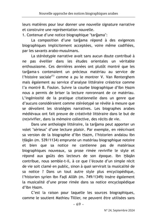 Nouvelle approche des notices biographiques arabes
- 69 -
N° 24, Septembre 2024
leurs matières pour leur donner une nouvelle signature narrative
et construire une représentation nouvelle.
1. Contenue d’une notice biographique "tarğama":
La composition d’une tarğama répond à des exigences
biographiques implicitement acceptées, voire même codifiées,
par les savants arabo-musulmans.
La stéréotypie narrative avait sans aucun doute contribué à
ne pas éveiller dans les études orientales un véritable
enthousiasme. Ces dernières années ont plutôt montré que les
tarğama-s contenaient un précieux matériau au service de
l’histoire sociale(1)
comme a pu le montrer V. Van Renterghem
mais également au service d’analyse littéraire créatrice comme
l’a montré B. Foulon. Suivre la courbe biographique d’Ibn Ḥazm
nous a permis de briser la lecture ronronnant de ce matériau.
L’ingéniosité de la pratique citationnelle dans un genre que
d’aucuns considéraient comme stéréotypé se révèle à mesure que
se dévoilent les stratégies narratives. Les biographes arabes
médiévaux ont fait preuve de créativité littéraire dans le but de
(re)vivifier, dans la mémoire collective, des récits de vie.
Dans une anthologie littéraire, la tarğama peut apporter un
volet "sérieux" d’une lecture plaisir. Par exemple, en réécrivant
sa version de la biographie d’Ibn Ḥazm, l’historien andalou Ibn
Ḫāqān (m. 539/1134) emprunte un matériau biographique notoire
et bien que sa notice ne contienne pas de matériaux
biographiques nouveaux, sa prose rimée revivifie le style et
répond aux goûts des lecteurs de son époque. Ibn Ḫāqān
contribue, nous semble-t-il, à ce que l’écoute d’un simple récit
de vie soit clamé en public, sinon à quoi servirait la musicalité de
sa notice ? Dans un tout autre style plus encyclopédique,
l’historien syrien Ibn Faḍl Allāh (m. 749/1349) insère également
la musicalité d’une prose rimée dans sa notice encyclopédique
d’Ibn Ḥazm.
C’est la raison pour laquelle les sources biographiques,
comme le soutient Mathieu Tillier, ne peuvent être utilisées sans
 