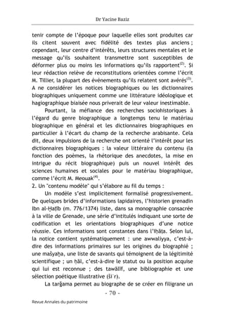 Dr Yacine Baziz
- 70 -
Revue Annales du patrimoine
tenir compte de l’époque pour laquelle elles sont produites car
ils citent souvent avec fidélité des textes plus anciens ;
cependant, leur centre d’intérêts, leurs structures mentales et le
message qu’ils souhaitent transmettre sont susceptibles de
déformer plus ou moins les informations qu’ils rapportent(2)
. Si
leur rédaction relève de reconstitutions orientées comme l’écrit
M. Tillier, la plupart des événements qu’ils relatent sont avérés(3)
.
A ne considérer les notices biographiques ou les dictionnaires
biographiques uniquement comme une littérature idéologique et
hagiographique biaisée nous priverait de leur valeur inestimable.
Pourtant, la méfiance des recherches sociohistoriques à
l’égard du genre biographique a longtemps tenu le matériau
biographique en général et les dictionnaires biographiques en
particulier à l’écart du champ de la recherche arabisante. Cela
dit, deux impulsions de la recherche ont orienté l’intérêt pour les
dictionnaires biographiques : la valeur littéraire du contenu (la
fonction des poèmes, la rhétorique des anecdotes, la mise en
intrigue du récit biographique) puis un nouvel intérêt des
sciences humaines et sociales pour le matériau biographique,
comme l’écrit M. Meouak(4)
.
2. Un "contenu modèle" qui s’élabore au fil du temps :
Un modèle s’est implicitement formalisé progressivement.
De quelques brides d’informations lapidaires, l’historien grenadin
Ibn al-Ḫaṭīb (m. 776/1374) liste, dans sa monographie consacrée
à la ville de Grenade, une série d’intitulés indiquant une sorte de
codification et les orientations biographiques d’une notice
réussie. Ces informations sont constantes dans l’Iḥāṭa. Selon lui,
la notice contient systématiquement : une awwaliyya, c’est-à-
dire des informations primaires sur les origines du biographié ;
une mašyaḫa, une liste de savants qui témoignent de la légitimité
scientifique ; un ḥāl, c’est-à-dire le statut ou la position acquise
qui lui est reconnue ; des tawālīf, une bibliographie et une
sélection poétique illustrative (šiʿr).
La tarğama permet au biographe de se créer en filigrane un
 
