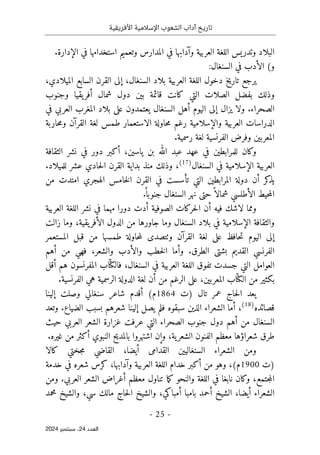 ‫األفريقية‬ ‫اإلسالمية‬ ‫الشعوب‬ ‫آداب‬ ‫تاريخ‬
- 25 -
‫اﻟﻌﺪد‬
24
‫ﺳﺒﺘﻤﺒﺮ‬ ،
2024
‫البلاد‬
‫و‬
‫تدريس‬
‫في‬ ‫وآدابها‬ ‫العربية‬ ‫اللغة‬
‫الإدار‬ ‫في‬ ‫استخدامها‬ ‫وتعميم‬ ‫المدارس‬
.‫ة‬
(‫و‬
:‫السنغال‬ ‫في‬ ‫الأدب‬
،‫الميلادي‬ ‫السابع‬ ‫القرن‬ ‫إلى‬ ،‫السنغال‬ ‫بلاد‬ ‫العربية‬ ‫اللغة‬ ‫دخول‬ ‫تاريخ‬ ‫يرجع‬
‫وجنوب‬ ‫يقيا‬‫أفر‬ ‫شمال‬ ‫دول‬ ‫بين‬ ‫قائمة‬ ‫كانت‬ ‫التي‬ ‫الصلات‬ ‫بفضل‬ ‫وذلك‬
‫السن‬ ‫أهل‬ ‫اليوم‬ ‫إلى‬ ‫يزال‬ ‫ولا‬ .‫الصحراء‬
‫في‬ ‫العربي‬ ‫المغرب‬ ‫بلاد‬ ‫على‬ ‫يعتمدون‬ ‫غال‬
‫حاربة‬‫م‬‫و‬ ‫القرآن‬ ‫لغة‬ ‫طمس‬ ‫الاستعمار‬ ‫حاولة‬‫م‬ ‫رغم‬ ‫والإسلامية‬ ‫العربية‬ ‫الدراسات‬
.‫رسمية‬ ‫لغة‬ ‫الفرنسية‬ ‫وفرض‬ ‫المعربين‬
‫الثقافة‬ ‫نشر‬ ‫في‬ ‫دور‬ ‫أكبر‬ ،‫ياسين‬ ‫بن‬ ‫الله‬ ‫عبد‬ ‫عهد‬ ‫في‬ ‫للمرابطين‬ ‫وكان‬
‫السنغال‬ ‫في‬ ‫الإسلامية‬ ‫العربية‬
)
17
(
‫بدا‬ ‫منذ‬ ‫وذلك‬ ،
.‫للميلاد‬ ‫عشر‬ ‫حادي‬‫ل‬‫ا‬ ‫القرن‬ ‫ية‬
‫من‬ ‫امتدت‬ ‫الهجري‬ ‫خامس‬‫ل‬‫ا‬ ‫القرن‬ ‫في‬ ‫تأسست‬ ‫التي‬ ‫المرابطين‬ ‫دولة‬ ‫أن‬ ‫كر‬
‫يذ‬
.
ً ‫جنوبا‬ ‫السنغال‬ ‫نهر‬ ‫حتى‬ً ‫شمالا‬ ‫الأطلسي‬ ‫حيط‬‫م‬‫ال‬
‫العربية‬ ‫اللغة‬ ‫نشر‬ ‫في‬ ‫مهما‬ ‫دورا‬ ‫أدت‬ ‫الصوفية‬ ‫حركات‬‫ل‬‫ا‬ ‫أن‬ ‫فيه‬ ‫لاشك‬ ‫ومما‬
‫م‬ ‫جاورها‬ ‫وما‬ ‫السنغال‬ ‫بلاد‬ ‫في‬ ‫الإسلامية‬ ‫والثقافة‬
‫زالت‬ ‫وما‬ ،‫يقية‬‫الأفر‬ ‫الدول‬ ‫ن‬
‫المستعمر‬ ‫قبل‬ ‫من‬ ‫طمسها‬ ‫حاولة‬‫م‬‫ل‬ ‫وٺتصدى‬ ‫القرآن‬ ‫لغة‬ ‫على‬ ‫حافظ‬‫ت‬ ‫اليوم‬ ‫إلى‬
‫أهم‬ ‫من‬ ‫فهي‬ ،‫والشعر‬ ‫والأدب‬ ‫خطب‬‫ل‬‫ا‬ ‫وأما‬ .‫الطرق‬ ‫بشتى‬ ‫القديم‬ ‫الفرنسي‬
‫أقل‬ ‫هم‬ ‫المفرنسون‬ ‫اب‬ّ ‫فالكت‬ ،‫السنغال‬ ‫في‬ ‫العربية‬ ‫اللغة‬ ‫تفوق‬ ‫جسدت‬ ‫التي‬ ‫العوامل‬
ّ ‫الكت‬ ‫من‬ ‫بكثير‬
‫المع‬ ‫اب‬
‫ربين‬
‫الفرنسية‬ ‫هي‬ ‫الرسمية‬ ‫الدولة‬ ‫لغة‬ ‫أن‬ ‫من‬ ‫الرغم‬ ‫على‬ ،
.
‫)ت‬ ‫تال‬ ‫عمر‬ ‫حاج‬‫ل‬‫ا‬ ‫يعد‬
1864
‫إلينا‬ ‫وصلت‬ ‫سنغالي‬ ‫شاعر‬ ‫أقدم‬ (‫م‬
‫قصائده‬
)
18
(
‫وتعد‬ .‫الضياع‬ ‫بسبب‬ ‫شعرهم‬ ‫إلينا‬ ‫يصل‬ ‫فلم‬ ‫سبقوه‬ ‫الذين‬ ‫الشعراء‬ ‫أما‬ ،
‫حيث‬ ‫العربي‬ ‫الشعر‬ ‫غزارة‬ ‫عرفت‬ ‫التي‬ ‫الصحراء‬ ‫جنوب‬ ‫دول‬ ‫أهم‬ ‫من‬ ‫السنغال‬
‫شعر‬ ‫طرق‬
.‫غيره‬ ‫من‬ ‫أكثر‬ ‫النبوي‬ ‫بالمديح‬ ‫اشتهروا‬ ‫وإن‬ ،‫ية‬‫الشعر‬ ‫الفنون‬ ‫معظم‬ ‫اؤها‬
‫كالا‬ ‫جختي‬‫م‬ ‫القاضي‬ ،‫أيضا‬ ‫القدامى‬ ‫السنغاليين‬ ‫الشعراء‬ ‫ومن‬
‫)ت‬
1900
‫خدمة‬ ‫في‬ ‫شعره‬ ‫كرس‬ ،‫وآدابها‬ ‫العربية‬ ‫اللغة‬ ‫خدام‬ ‫أكبر‬ ‫من‬ ‫وهو‬ ،(‫م‬
‫الع‬ ‫الشعر‬ ‫أغراض‬ ‫معظم‬ ‫تناول‬ ‫ما‬‫ك‬ ‫والنحو‬ ‫اللغة‬ ‫في‬ ‫نابغا‬ ‫وكان‬ ،‫جتمع‬‫م‬‫ال‬
‫ومن‬ .‫ربي‬
‫محمد‬ ‫والشيخ‬ ،‫سي‬ ‫مالك‬ ‫حاج‬‫ل‬‫ا‬ ‫والشيخ‬ ،‫أمباكي‬ ‫بامبا‬ ‫أحمد‬ ‫الشيخ‬ ،‫أيضا‬ ‫الشعراء‬
 