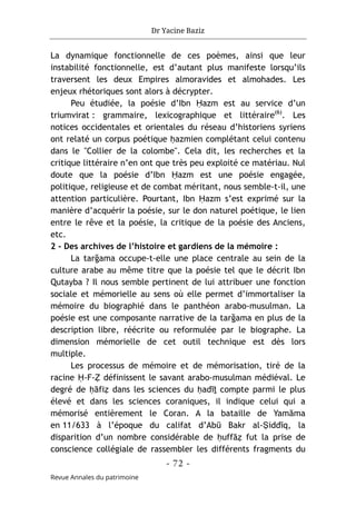 Dr Yacine Baziz
- 72 -
Revue Annales du patrimoine
La dynamique fonctionnelle de ces poèmes, ainsi que leur
instabilité fonctionnelle, est d’autant plus manifeste lorsqu’ils
traversent les deux Empires almoravides et almohades. Les
enjeux rhétoriques sont alors à décrypter.
Peu étudiée, la poésie d’Ibn Ḥazm est au service d’un
triumvirat : grammaire, lexicographique et littéraire(6)
. Les
notices occidentales et orientales du réseau d’historiens syriens
ont relaté un corpus poétique ḥazmien complétant celui contenu
dans le "Collier de la colombe". Cela dit, les recherches et la
critique littéraire n’en ont que très peu exploité ce matériau. Nul
doute que la poésie d’Ibn Ḥazm est une poésie engagée,
politique, religieuse et de combat méritant, nous semble-t-il, une
attention particulière. Pourtant, Ibn Ḥazm s’est exprimé sur la
manière d’acquérir la poésie, sur le don naturel poétique, le lien
entre le rêve et la poésie, la critique de la poésie des Anciens,
etc.
2 - Des archives de l’histoire et gardiens de la mémoire :
La tarğama occupe-t-elle une place centrale au sein de la
culture arabe au même titre que la poésie tel que le décrit Ibn
Qutayba ? Il nous semble pertinent de lui attribuer une fonction
sociale et mémorielle au sens où elle permet d’immortaliser la
mémoire du biographié dans le panthéon arabo-musulman. La
poésie est une composante narrative de la tarğama en plus de la
description libre, réécrite ou reformulée par le biographe. La
dimension mémorielle de cet outil technique est dès lors
multiple.
Les processus de mémoire et de mémorisation, tiré de la
racine Ḥ-F-Ẓ définissent le savant arabo-musulman médiéval. Le
degré de ḥāfiẓ dans les sciences du ḥadīṯ compte parmi le plus
élevé et dans les sciences coraniques, il indique celui qui a
mémorisé entièrement le Coran. A la bataille de Yamāma
en 11/633 à l’époque du califat d’Abū Bakr al-Ṣiddīq, la
disparition d’un nombre considérable de ḥuffāẓ fut la prise de
conscience collégiale de rassembler les différents fragments du
 
