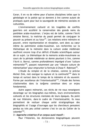 Nouvelle approche des notices biographiques arabes
- 73 -
N° 24, Septembre 2024
Coran. Il en va de même pour d’autres disciplines telles que la
généalogie et la poésie qui se donnent à lire comme autant de
pratiques ayant pour but la sauvegarde de mémoires sociales et
culturelles.
L’environnement culturel et les tragédies de conflits
guerriers ont accéléré la conservation des grands noms du
panthéon arabo-musulman. L’enjeu est de taille, comme l’écrit
Antoine Borrut, la maitrise du passé permet de conjuguer le
pouvoir au présent et au futur(7)
. Les relations entre mémoire et
pouvoir, entre représentation et réception, sont donc au cœur
même du patrimoine arabo-musulman. Les recherches sur la
thématique de la mémoire dans la culture arabe médiévale
souffrent encore trop d’un déficit d’études scientifiques autour
de ce sujet. La thématique de la memoria arabo-musulmane au
cours de la période médiévale se donne pourtant à lire, comme
l’écrit A. Borrut, comme profondément imprégné d’une "culture
mémorielle"(8)
, passant notamment par une "robuste culture de
mémorisation" pour emprunter la formule à Chase F. Robinson(9)
.
L’étude du remploi et de la citation, comme le précise
Michel Zink, met exergue la rupture et la continuité(10)
dans le
temps et surtout dans le temps de la mémoire et du souvenir.
Forme par excellence de l’intertextualité(11)
, l’étude des formes
citationnelles dans la tarğama constitue donc un enjeu
fondamental.
Autre aspect mémoriel, ces récits de vie nous renseignent
davantage sur les biographes eux-mêmes, leurs environnements
culturels et les structures mentales de leurs époques. Du point
de vue littéraire, dans le cadre de l’intertextualité, ils nous
permettent de resituer chaque unité stratigraphique des
biographiés et l’usage d’ouvrages que les chercheurs pensaient
perdus ou très peu utilisé comme c’est le cas du Collier de la
colombe(12)
.
3 - Approche créatrice d’un corpus aussi massif :
Pour l’historien, les dictionnaires biographiques peuvent
 