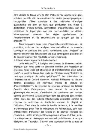 Dr Yacine Baziz
- 74 -
Revue Annales du patrimoine
être utilisés de façon sérielle afin d’obtenir "des données les plus
précises possible afin de constituer des séries prosopographiques
susceptibles d’être soumises à des méthodes d’analyse
quantitative ou bien en tant que production des élites à
destination d’elles-mêmes, permettent d’appréhender, par la
répétition de topoï plus que par l’accumulation de détails
historiquement attestés, les règles symboliques de
fonctionnement et de structuration du groupe qui les a
produits"(13)
.
Nous proposons deux types d’approche complémentaires. La
première, axée sur des analyses intertextuelles et la seconde
convoque le concours des outils numériques dans l’objectif de
pouvoir obtenir des échantillons les plus conséquents possibles et
de pouvoir nuancer les résultats sur un temps long.
1. Intérêt d’une approche intertextuelle :
Julia Kristeva(14)
, à l'origine du concept de l'intertextualité,
explique que "tout texte se construit comme une mosaïque de
citations, tout texte est absorption et transformation d’un autre
texte", à savoir la façon d'un texte de s’insérer dans l’histoire en
tant que pratique discursive spécifique(15)
. Les théoriciens de
l’intertextualité Gérard Genette, Michaël Riffaterre ou Roland
Barthes proposent de nouveaux modes de lecture et
d’interprétation(16)
. Le système de relation, proposé par Gérard
Genette dans Palimpsestes, nous permet de retracer la
généalogie des textes, c’est-à-dire de considérer ces notices
comme un système stratigraphique dont les couches sont reliées
entre elles par des indices intertextuels explicites comme la
citation, la référence ou implicites comme le plagiat et
l’allusion. C’est dans le cadre de fouille de texte, à la manière
archéologique pour filer la métaphore du Palimpseste, que nous
entreprenons d’analyser ces textes et de pouvoir retracer les
couches ou unités stratigraphiques qui nous séparent d’Ibn Ḥazm.
La métaphore archéologique correspond parfaitement à ce que
désignent les Ṭabaqāt-s, à savoir une superposition de strates de
 