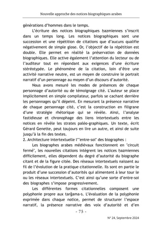 Nouvelle approche des notices biographiques arabes
- 75 -
N° 24, Septembre 2024
générations d’hommes dans le temps.
L’écriture des notices biographiques ḥazmiennes s’inscrit
dans un temps long. Les notices biographiques sont une
succession et une répétition de citations que d’aucuns qualifie
négativement de simple glose. Or, l’objectif de la répétition est
double. Elle permet en réalité la préservation de données
biographiques. Elle active également l’attention du lecteur ou de
l’auditeur tout en répondant aux exigences d’une écriture
stéréotypée. Le phénomène de la citation, loin d’être une
activité narrative neutre, est un moyen de construire le portrait
narratif d’un personnage au moyen d’un discours d’autorité.
Nous avons mesuré les modes de présences de chaque
personnage d’autorité ou de témoignage cité. L’auteur se place
implicitement en simple compilateur, parfois se cachant derrière
les personnages qu’il dépeint. En mesurant la présence narrative
de chaque personnage cité, c’est la construction en filigrane
d’une stratégie rhétorique qui se révèle. Ainsi, l’analyse
fastidieuse et chronophage des liens intertextuels entre les
notices en révèle les strates paléo-graphiques. Un texte, écrit
Gérard Genette, peut toujours en lire un autre, et ainsi de suite
jusqu’à la fin des textes.
2. Architecture intertextuelle l’"entre-soi" des biographes :
Les biographes arabes médiévaux fonctionnent en "circuit
fermé", les nouvelles citations intègrent les notices ḥazmiennes
difficilement, elles dépendent du degré d’autorité du biographe
citant et de la figure citée. Des réseaux intertextuels naissent au
fil de l’évolution de la pratique citationnelle. Ils sont en partie le
produit d’une succession d’autorités qui alimentent à leur tour le
ou les réseaux intertextuels. C’est ainsi qu’une sorte d’entre-soi
des biographes s’impose progressivement.
Les différentes formes citationnelles composent une
polyphonie propre aux tarğama-s. L’évaluation de la polyphonie
exprimée dans chaque notice, permet de structurer l’espace
narratif, la présence narrative des voix d’autorité et d’en
 
