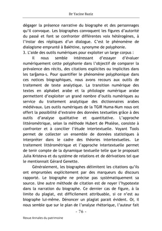 Dr Yacine Baziz
- 76 -
Revue Annales du patrimoine
dégager la présence narrative du biographe et des personnages
qu’il convoque. Les biographes convoquent les figures d’autorité
du passé et font se confronter différentes voix hétérogènes, à
l’instar des répliques d’un dialogue. C’est le phénomène de
dialogisme emprunté à Bakhtine, synonyme de polyphonie.
3. L’aide des outils numériques pour exploiter un large corpus :
Il nous semble intéressant d’essayer d’évaluer
numériquement cette polyphonie dans l’objectif de comparer la
prévalence des récits, des citations explicites ou implicites dans
les tarğama-s. Pour quantifier le phénomène polyphonique dans
ces notices biographiques, nous avons recours aux outils de
traitement de texte analytique. La transition numérique des
textes en alphabet arabe et la philologie numérique arabe
permettent d’exploiter un grand nombre d’outils numériques au
service du traitement analytique des dictionnaires arabes
médiévaux. Les outils numériques de la TGIR Huma-Num nous ont
offert la possibilité d’extraire des données textuelles grâce à des
outils d’analyse qualitative et quantitative. L’approche
littérométrique, selon la méthode Hubert de Phalèse, consiste à
confronter et à concilier l’étude intertextuelle. Voyant Tools
permet de collecter un ensemble de données statistiques à
interpréter dans le cadre des théories intertextuelles. Le
traitement littérométrique et l’approche intertextuelle permet
de tenir compte de la dynamique textuelle telle que le proposait
Julia Kristeva et du système de relations et de dérivations tel que
le mentionnait Gérard Genette.
Généralement, les biographes délimitent les citations qu’ils
ont empruntées explicitement par des marqueurs du discours
rapporté. Le biographe ne précise pas systématiquement sa
source. Une autre méthode de citation est de noyer l’hypotexte
dans la narration du biographe. Ce dernier cas de figure, à la
limite du plagiat, est difficilement attribuable, si ce n’est au
biographe lui-même. Dénoncer un plagiat parait évident. Or, il
nous semble que sur le plan de l’analyse rhétorique, l’auteur fait
 